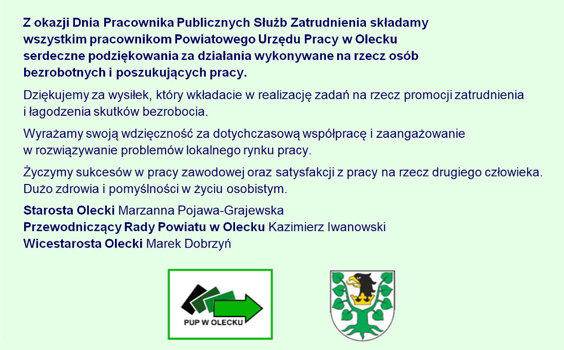 Z okazji Dnia Pracownika Publicznych Służb Zatrudnienia składamy wszystkim pracownikom Powiatowego Urzędu Pracy w Olecku serdeczne podziękowania za działania wykonywane na rzecz osób bezrobotnych i poszukujących pracy. Dziękujemy za wysiłek, który wkładacie w realizację zadań na rzecz promocji zatrudnienia i łagodzenia skutków bezrobocia. Wyrażamy swoją wdzięczność za dotychczasową współpracę i zaangażowanie w rozwiązywanie problemów lokalnego rynku pracy. Życzymy sukcesów w pracy zawodowej oraz satysfakcji z pracy na rzecz drugiego człowieka. Dużo zdrowia i pomyślności w życiu osobistym. Starosta Olecki Marzanna Pojawa-Grajewska, Przewodniczący Rady Powiatu w Olecku Kazimierz Iwanowski, Wicestarosta Olecki Marek Dobrzyń. Logo Powiatowego Urzędu Pracy w Olecku i herb Powiatu Oleckiego.