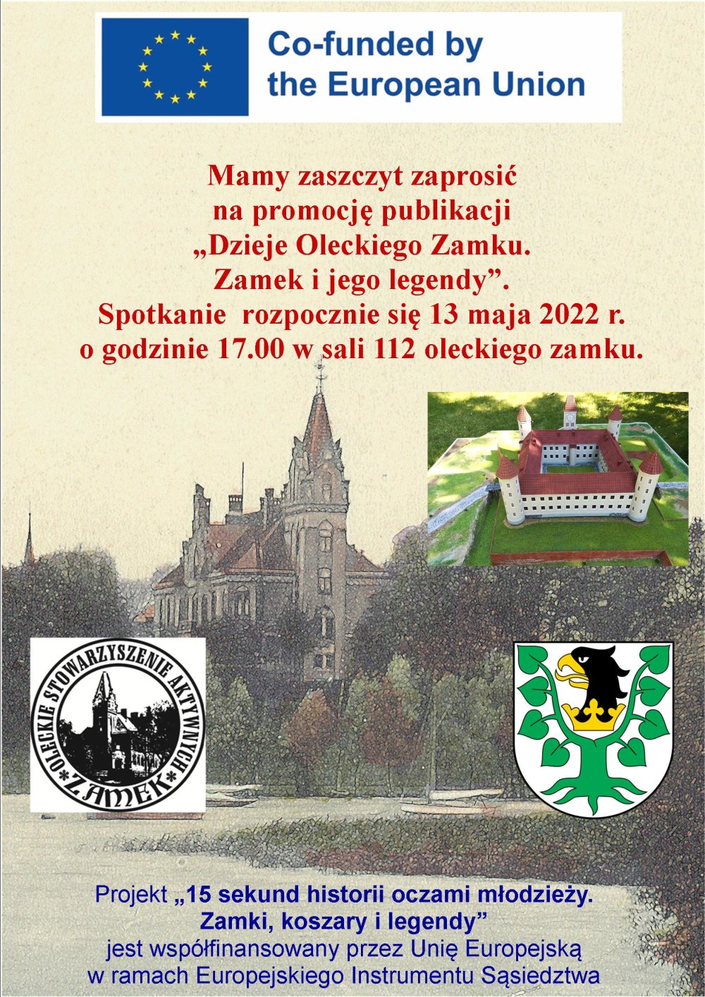 Plakat. Na górze flaga Unii Europejskiej z napisem o współfinansowaniu w języku angielskim. Pod nim napis. To jest: mamy zaszczyt zaprosić na promocję publikacji Dzieje oleckiego zamku. Zamek i jego legendy. Spotkanie rozpocznie się 13 maja 2022 r. o godz. 17:00 w oleckim zamku, sala nr 112. Pod napisem 2 obrazki zamku. Pod nim logo organizacji i herb Powiatu Oleckiego. Na dole napis: projekt „15 sekund historii oczami młodzieży. Zamki, koszary i legendy” jest współfinansowany przez Unię Europejską w ramach Europejskiego Instrumentu Sąsiedztwa.