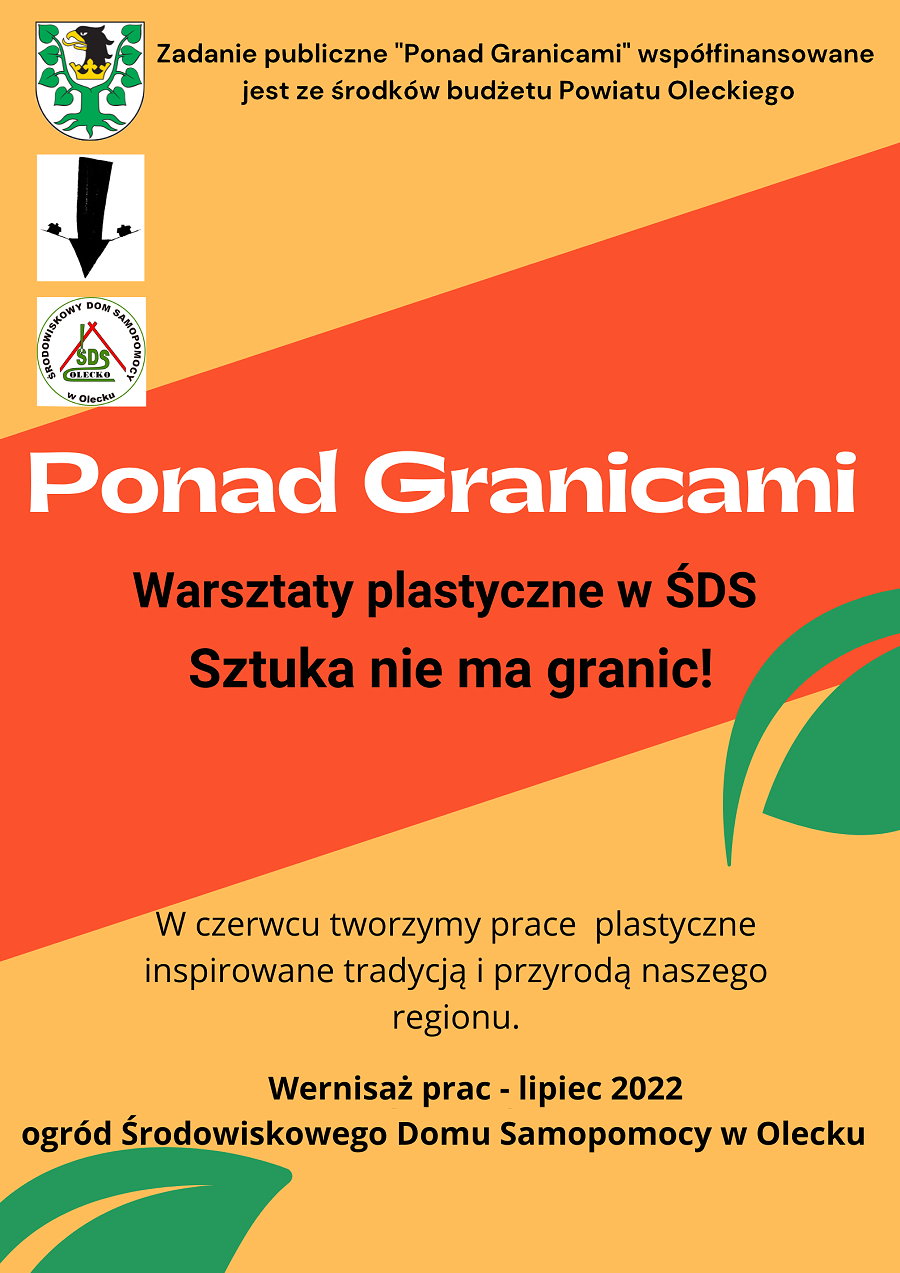 Plakat. Na górze napis: zadanie publiczne „Ponad Granicami” współfinansowane jest ze środków budżetu Powiatu Oleckiego. Obok niego 3 logotypy urzędu, organizacji i instytucji. Są one w rzędzie jedno pod drugim. Na środku napis: Ponad Granicami; warsztaty plastyczne w ŚDS; sztuka nie ma granic. Pod nim napis: w czerwcu tworzymy prace plastyczne inspirowane tradycją i przyrodą naszego regionu. Wernisaż prac – lipiec 2022, ogród Środowiskowego Domu Samopomocy w Olecku. Tło plakatu to 2 kolory. Na plakacie są 2 liście.