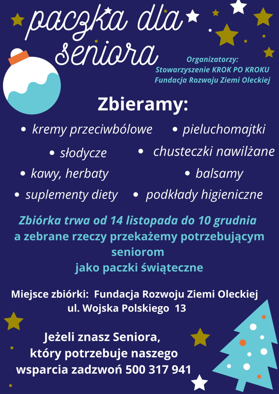 Treść: paczka dla Seniora. Organizatorzy: Stowarzyszenie KROK PO KROKU, Fundacja Rozwoju Ziemi Oleckiej. Zbieramy: kremy przeciwbólowe, słodycze, kawy, herbaty, suplementy diety, pieluchomajtki, chusteczki nawilżane, balsamy, podkłady higieniczne. Zbiórka trwa do 10.12.2022 r. A zebrane rzeczy przekażemy potrzebującym seniorom jako paczki świąteczne. Miejsce zbiórki to siedziba Fundacji Rozwoju Ziemi Oleckiej, tj. ul. Wojska Polskiego 13 w Olecku. Jeżeli znasz Seniora, który potrzebuje wsparcia, zgłoś to pod numer 500 317 941. W tle plakatu gwiazdki, bombki, choinka.