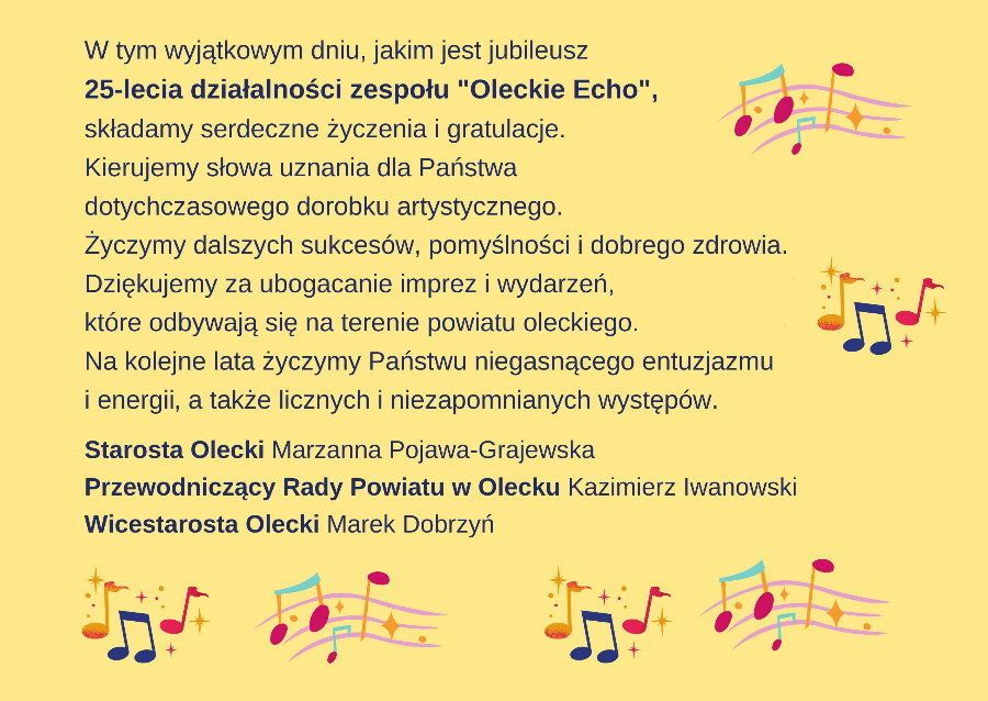 Grafika. Na niej treść życzeń. W tym wyjątkowym dniu, jakim jest jubileusz 25-lecia działalności zespołu Oleckie Echo, składamy serdeczne życzenia i gratulacje. Kierujemy słowa uznania dla Państwa dotychczasowego dorobku artystycznego. Życzymy dalszych sukcesów, pomyślności i dobrego zdrowia. Dziękujemy za ubogacanie imprez i wydarzeń, które odbywają się na terenie powiatu oleckiego. Na kolejne lata życzymy Państwu niegasnącego entuzjazmu i energii, a także licznych i niezapomnianych występów. Starosta Olecki Marzanna Pojawa-Grajewska, Przewodniczący Rady Powiatu w Olecku Kazimierz Iwanowski, Wicestarosta Olecki Marek Dobrzyń. W tle nuty.