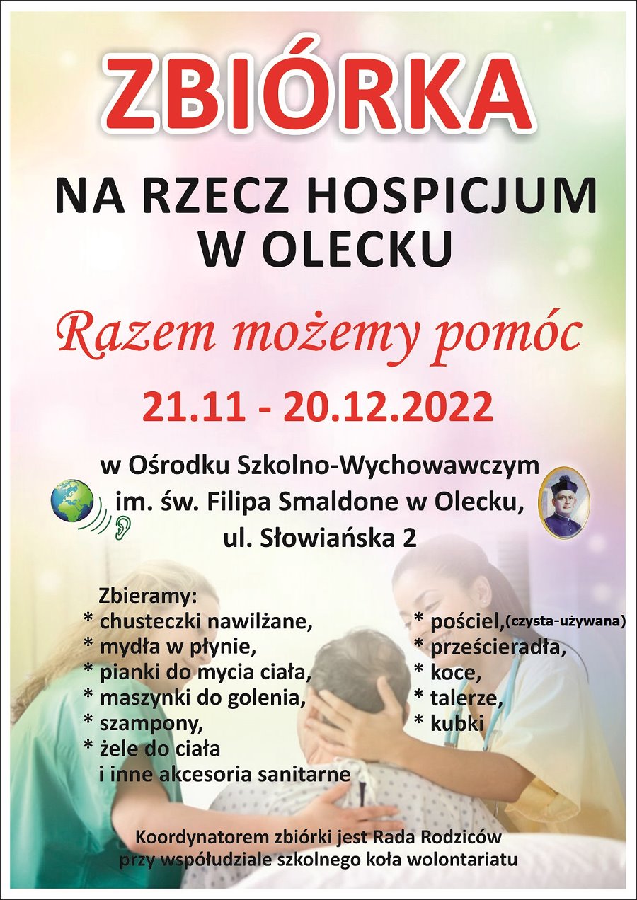 Plakat o zbiórce na rzecz Hospicjum w Olecku Napis: zbiórka na rzecz Hospicjum w Olecku. Razem możemy pomóc. 21.11-20.12.2022 r. w Ośrodku Szkolno-Wychowawczy dla Dzieci Głuchych w Olecku, ul. Słowiańska 2. Zbieramy: chusteczki nawilżane, mydła w płynie, pianki do mycia ciała, szampony, żele do ciała i inne akcesoria sanitarne, pościel, prześcieradła, koce, talerze, kubki. Koordynatorem zbiórki jest Rada Rodziców przy współudziale szkolnego koła wolontariatu. Obok treści 2 logotypy szkoły. W tle 2 kobiety – pielęgniarki. Pomagają one starszej kobiecie.