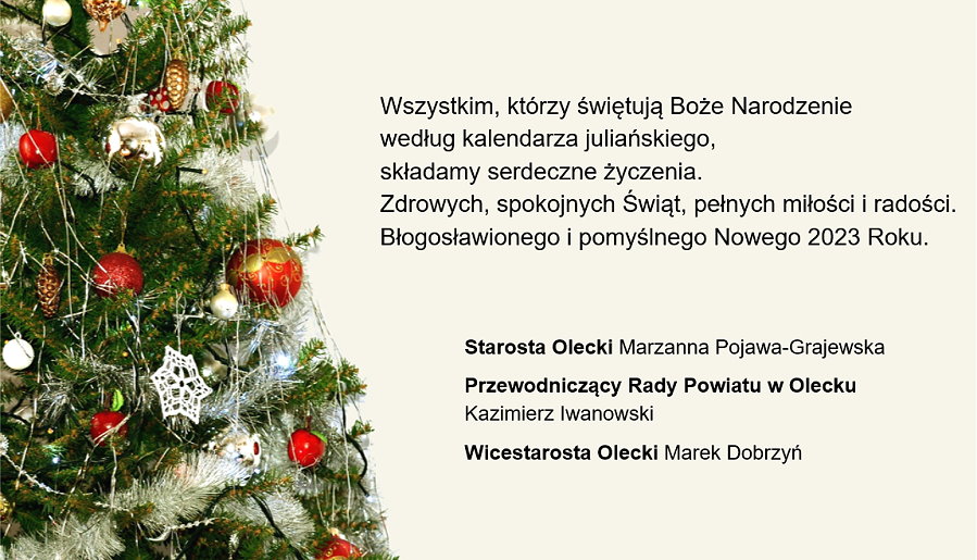 Grafika. Po lewej choinka z ozdobami świątecznymi. Po prawej treść życzeń. Wszystkim, którzy świętują Boże Narodzenie według kalendarza juliańskiego, składamy serdeczne życzenia. Zdrowych, spokojnych Świąt, pełnych miłości i radości. Błogosławionego i pomyślnego Nowego 2023 Roku. Starosta Olecki Marzanna Pojawa-Grajewska, Przewodniczący Rady Powiatu w Olecku Kazimierz Iwanowski, Wicestarosta Olecki Marek Dobrzyń.