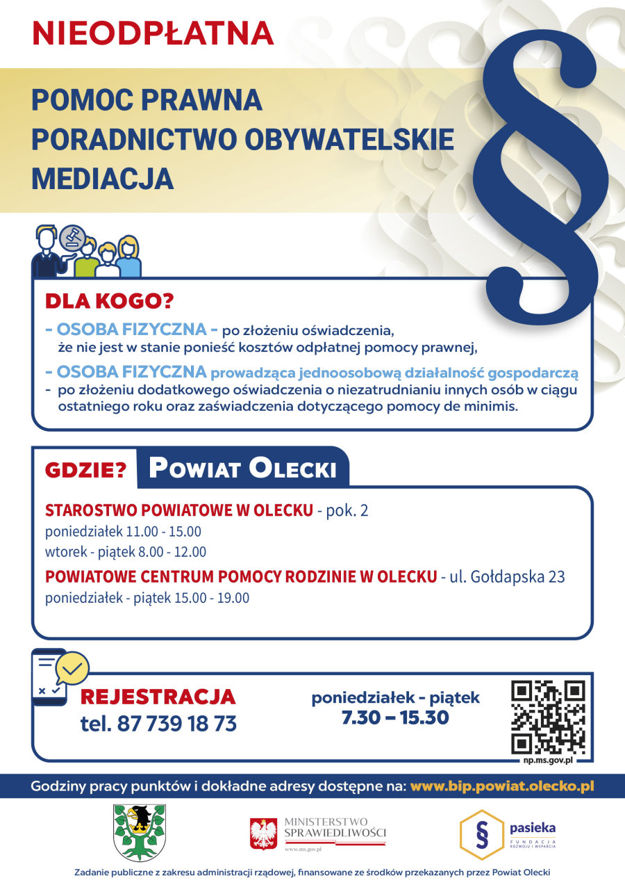 Po lewej ikonki ludzi, młotek sędziego i napisy. Nieodpłatna pomoc prawna, poradnictwo obywatelskie, mediacja. Dla kogo? Osoba fizyczna – po złożeniu oświadczenia, że nie jest w stanie ponieść kosztów odpłatnej pomocy prawnej.  Osoba fizyczna prowadząca jednoosobową działalność gospodarczą – po złożeniu dodatkowego oświadczenia o niezatrudnianiu innych osób w ciągu ostatniego roku oraz zaświadczenia dotyczącego pomocy de minimis. Gdzie? Powiat Olecki. Starostwo Powiatowe w Olecku – pokój nr 2, poniedziałek 11:00-15:00 wtorek – piątek 8:00-12.00. Powiatowe Centrum Pomocy Rodzinie w Olecku ul. Gołdapska 23, poniedziałek – piątek 15:00-19:00. Rejestracja, tel. 87 739 18 73, poniedziałek – piątek, 7:30-15:30. Godziny pracy punktów i dokładne adresy dostępne na www.bip.powiat.olecko.pl. Po prawej paragraf, QR kod: https://zapisy-np.ms.gov.pl/. Na dole 3 logotypy, tj. urzędów i fundacji. Pod nimi napis: zadanie publiczne z zakresu administracji rządowej, finansowane ze środków przekazanych przez Powiat Olecki.
