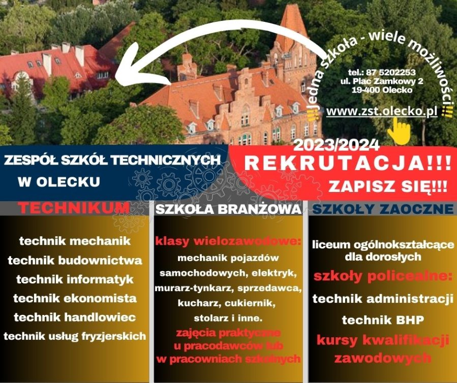 Na górze zdjęcie 2 budynków wśród drzew. Pod nim napisy. Jedna szkoła – wiele możliwości. Telefon: 87 520 22 53, ul. Plac Zamkowy 2, 19-400 Olecko, www.zst.olecko.pl. Zespół Szkół Technicznych w Olecku. Rekrutacja 2023/2024. Zapisz się. Technikum: technik mechanik, technik budownictwa, technik informatyk, technik ekonomista, technik handlowiec, technik usług fryzjerskich. Szkoła branżowa: klasy wielozawodowe: mechanik pojazdów samochodowych, elektryk, murarz – tynkarz, sprzedawca, kucharz, cukiernik, stolarz i inne. Zajęcia praktyczne u pracodawców lub w pracowniach szkolnych. Szkoły zaoczne: liceum ogólnokształcące dla dorosłych, szkoły policealne: technik administracji, technik BHP. Kwalifikacyjne kursy zawodowe.