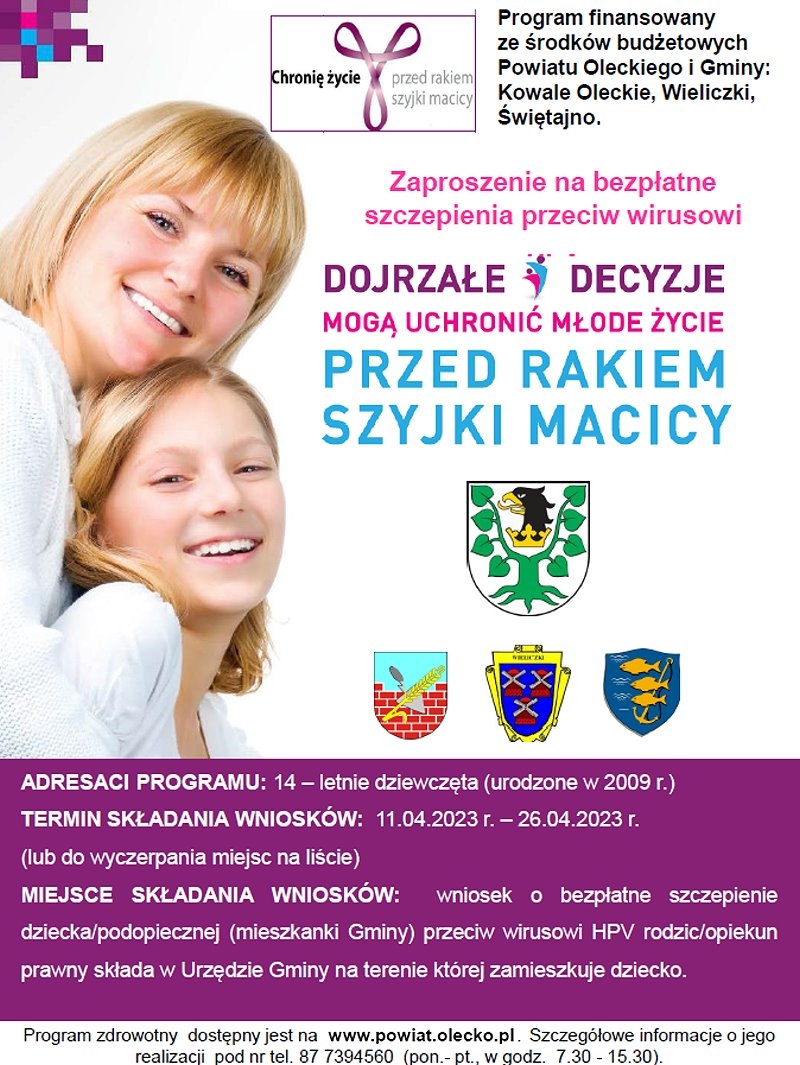 Po lewej kobieta z dziewczyną. Po prawej napisy. Chronię życie przed rakiem szyjki macicy. Program finansowany ze środków budżetowych Powiatu Oleckiego i Gminy: Kowale Oleckie, Wieliczki, Świętajno. Zaproszenie na bezpłatne szczepienia przeciw wirusowi. Dojrzałe decyzje mogą uchronić młode życie przed rakiem szyjki macicy. Pod nimi 4 logotypy urzędów. Na dole napisy. Adresaci programu: 14-letnie dziewczęta, urodzone w 2009 r. Termin składania wniosków: 11.04.2023 r. – 26.04.2023 r. lub do wyczerpania miejsc na liście. Miejsce składania wniosków: wniosek o bezpłatne szczepienie dziecka/ podopiecznej (mieszkanki Gminy) przeciw wirusowi HPV rodzic/ opiekun prawny składa w Urzędzie Gminy na terenie, której zamieszkuje dziecko. Program zdrowotny dostępny jest na www.powiat.olecko.pl. Szczegółowe informacje o jego realizacji pod numerem telefonu 87 739 45 60, poniedziałek – piątek w godzinach 7:30-15:30.