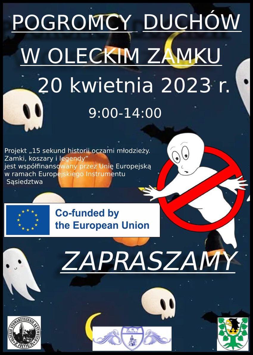 Napisy. Pogromcy duchów w oleckim zamku. 20 kwietnia 2023 r., 9:00-14:00. Projekt „15 sekund historii oczami młodzieży. Zamki, koszary i legendy” jest współfinansowany przez Unię Europejską w ramach Europejskiego Instrumentu Sąsiedztwa. Zapraszamy. W tle duchy, nietoperze, księżyc i czapka czarodzieja. Są też 4 logotypy. Jeden to flaga Unii Europejskiej z napisem w języku angielskim: co-funded by the European Union. Na dole od lewej. Logo w kształcie koła, a w środku budynek – zamek. Wokół niego napis: Oleckie Stowarzyszenie Aktywnych Zamek. Dalej logo szkoły. Składa się ono z tarczy, a w niej budynek szkoły i napis: ZST w Olecku. Po obu stronach tarczy wizerunek łabędzi. Dalej herb Powiatu Oleckiego. Przedstawia on głowę orła z dziobem i koroną na szyi pomiędzy 2 konarami lipy, z których każdy ma 4 liście.