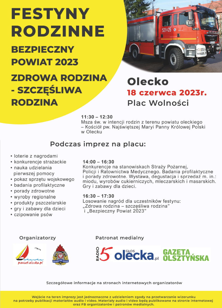 Plakat. Na górze po lewej napis. Festyny rodzinne: Bezpieczny Powiat 2023, Zdrowa Rodzina – Szczęśliwa Rodzina. Po prawej zdjęcie wozu strażackiego. Pod nimi napisy. Olecko, 18 czerwca 2023 r., Plac Wolności. 11:30-12:30 msza święta w intencji rodzin z terenu powiatu oleckiego, kościół pw. Najświętszej Maryi Panny Królowej Polski w Olecku. Podczas imprez na placu: loterie z nagrodami, konkurencje strażackie, nauka udzielania pierwszej pomocy, pokaz sprzętu wojskowego, badania profilaktyczne, porady zdrowotne, wyroby regionalne, produkty pszczelarskie, gry i zabawy dla dzieci, czipowanie psów. 14:00-16:30 konkurencje na stanowiskach straży pożarnej, policji i ratownictwa medycznego; badania profilaktyczne i porady zdrowotne; wystawa, degustacja i sprzedaż między innymi: miodu, wyrobów cukierniczych, mleczarskich i masarskich; gry i zabawy dla dzieci. 16:30-17:30 losowanie nagród dla uczestników festynu: „Zdrowa rodzina – szczęśliwa rodzina” i „Bezpieczny Powiat 2023”. Dalej napis: Organizatorzy i 2 logotypy. To jest logo Powiatu Oleckiego, tj. żaglówka, fale jeziora, ptak i napis powiat.olecko.pl i logo Państwowej Straży Pożarnej, tj. elementy wyposażenia strażaka i napis: Państwowa Straż Pożarna. Obok napis: patroni medialni i 3 logotypy – Gazety Olsztyńskiej, Głosu Olecka, Radio 5. Pod nimi napisy. Szczegółowe informacje na stronach internetowych organizatorów. Wejście na teren imprezy jest jednoznaczne z udzieleniem zgody na przetwarzanie wizerunku na potrzeby publikacji materiałów audio i video. Materiały audio i video będą publikowane na stronie internetowej oraz FB organizatorów i patronów medialnych.