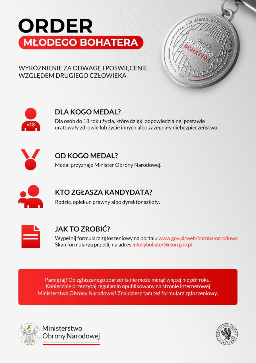 Plakat. A na nim treść. Order Młodego Bohatera. Wyróżnienie za odwagę i poświęcenie względem drugiego człowieka. Dla kogo medal? Dla osób do 18 roku życia, które dzięki odpowiedzialnej postawie uratowały zdrowie lub życie innych albo zażegnały niebezpieczeństwo. Od kogo medal? Medal przyznaje Minister Obrony Narodowej. Kto zgłasza kandydata? Rodzic, opiekun prawny albo dyrektor szkoły. Jak to zrobić? Wypełnij formularz zgłoszeniowy na portalu www.gov.pl/web/obrona-narodowa Skan formularza prześlij na adres mlodybohater@mon.gov.pl Pamiętaj! Od zgłaszanego zdarzenia nie może minąć więcej niż pół roku. Koniecznie przeczytaj regulamin opublikowany na stronie internetowej Ministerstwa Obrony Narodowej! Znajdziesz tam też formularz zgłoszeniowy. W górnym prawnym rogu medal, a wokół niego napis: Ministerstwo Obrony Narodowej 001, a w środku – Order Młodego Bohatera. Na dole 2 logotypy. Od lewej logo urzędu. To jest z lewej orzeł, a po prawej napis: Ministerstwo Obrony Narodowej. Pod napisem barwy Polski. Dalej logo w środku orzeł, a wokół niego napis Powstanie Styczniowe 1863-2023.