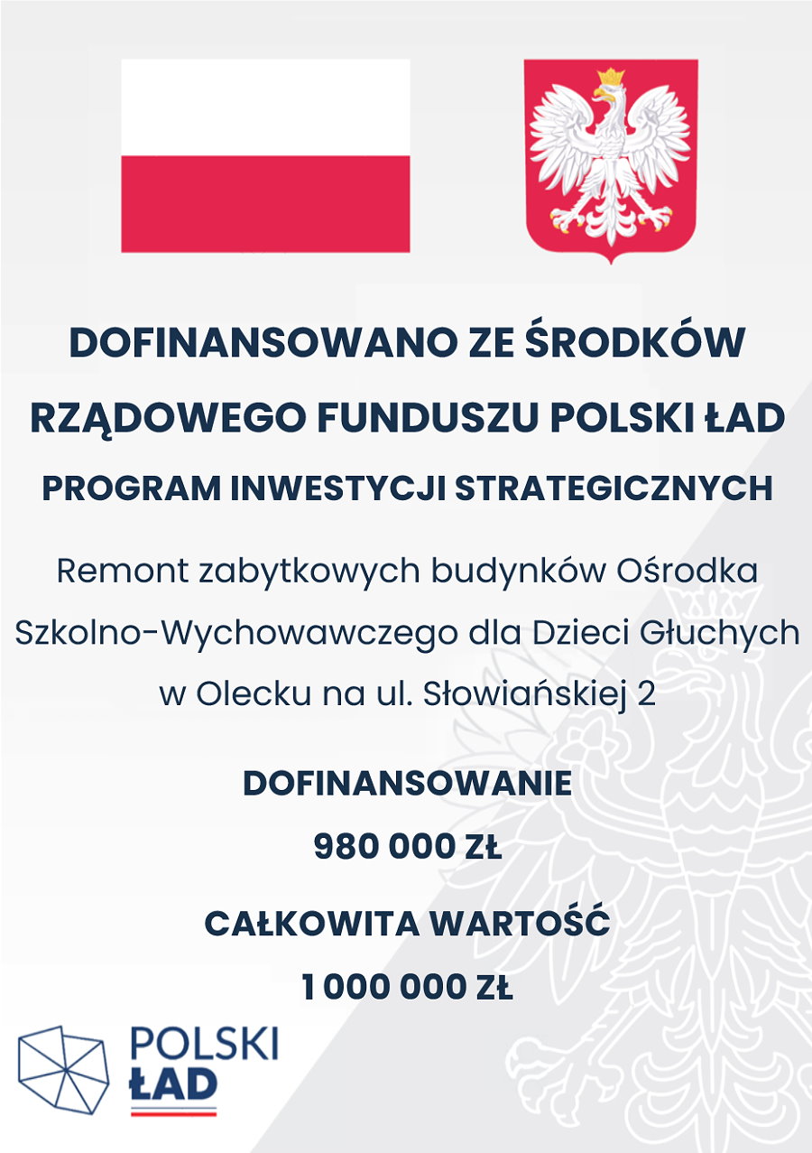 Plakat. Na górze flaga i godło Polski. Pod nimi napisy. Dofinansowano ze środków Rządowego Funduszu Polski Ład. Program Inwestycji Strategicznych. Remont zabytkowych budynków Ośrodka Szkolno-Wychowawczego Dla Dzieci Głuchych w Olecku na ul. Słowiańskiej 2. Dofinansowanie 980 000 zł. Całkowita wartość 1 000 000 zł. W lewym dolnym rogu logo. To jest siedem trójkątów, które są ułożone w kształt obszaru Polski. Obok nich napis: Polski Ład, a pod nim barwy Polski.