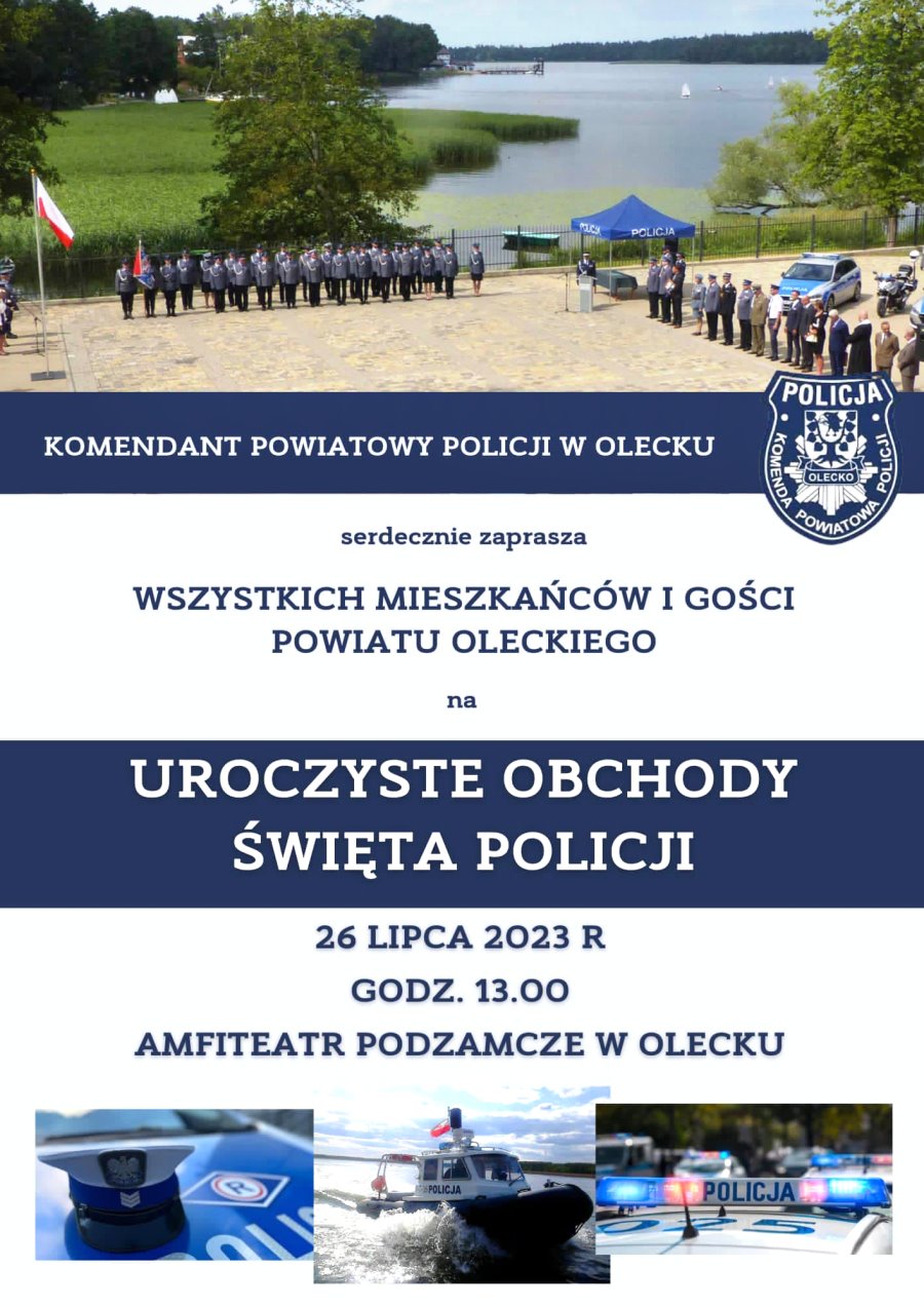 Plakat. Na górze zdjęcie. Przedstawia ono na placu stoi kilkadziesiąt osób w mundurach policyjnych i poczet sztandarowy. Obok osoba przy mównicy i namiot z napisem policja. Obok kilkanaście osób i samochody policyjne. Za nimi jezioro. Pod zdjęciem treść. Komendant Powiatowy Policji w Olecku serdecznie zaprasza wszystkich mieszkańców i gości powiatu oleckiego na uroczyste obchody Święta Policji. 26 lipca 2023 r., godz. 13:00, Amfiteatr Podzamcze w Olecku. Pod nią 3 zdjęcia. A na nich od lewej: czapka policjanta, motorówka policyjna i samochody policyjne.