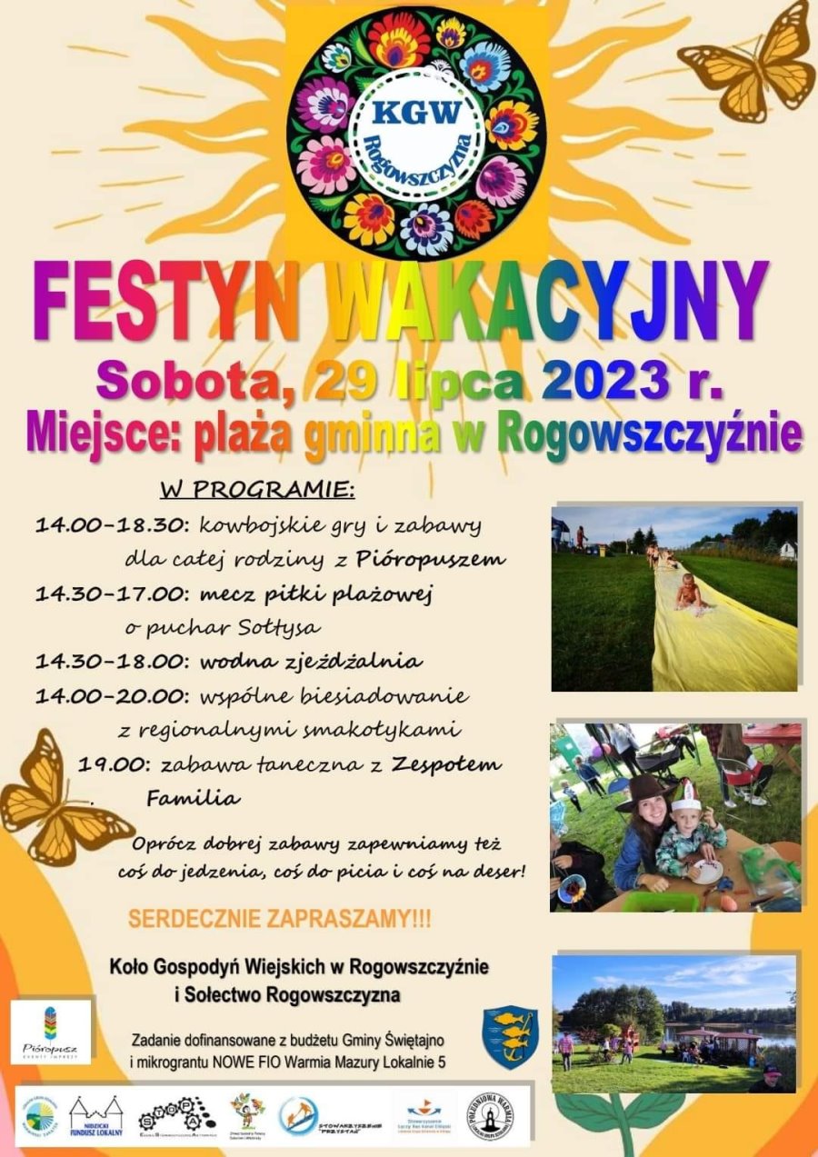 Na górze słońce, a w nim logo z kwiatkami i napisem w środku: KGW Rogowszczyzna. Obok motyl. Pod nimi napisy o treści: festyn wakacyjny. Sobota, 29 lipca 2023 r. Miejsce: plaża gminna w Rogowszczyźnie. Dalej pod nimi po lewej treść. W programie: 14:00-18:30 kowbojskie gry i zabawy dla rodzin z Pióropuszem, 14:30-17:00 mecz piłki plażowej o puchar Sołtysa, 14:30-18:00 wodna zjeżdżalnia, 14:00-20:00 wspólne biesiadowanie z regionalnymi smakołykami, 19:00 zabawa taneczna z zespołem Familia. Oprócz dobrej zabawy zapewniamy też coś do jedzenia, coś do picia i coś na deser. Serdecznie zapraszamy. Koło Gospodyń Wiejskich w Rogowszczyźnie i Sołectwo Rogowszczyzna. Zadanie dofinansowane z budżetu Gminy Świętajno i mikrograntu NOWE FIO Warmia Mazury Lokalnie 5. Po prawej 3 zdjęcia jedno pod drugim z festynów. Na dole 9 logotypów.
