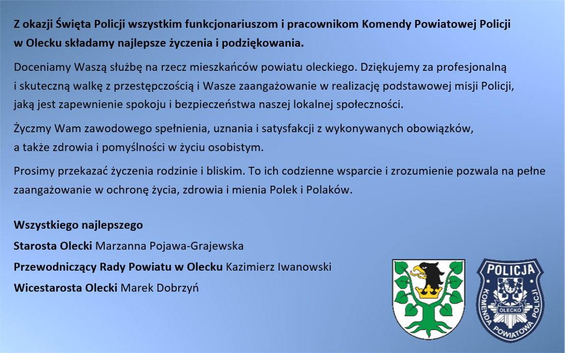 Treść życzeń z okazji Święta Policji. Z okazji Święta Policji wszystkim funkcjonariuszom i pracownikom Komendy Powiatowej Policji w Olecku składamy najlepsze życzenia i podziękowania. Doceniamy Waszą służbę na rzecz mieszkańców powiatu oleckiego. Dziękujemy za profesjonalną i skuteczną walkę z przestępczością i Wasze zaangażowanie w realizację podstawowej misji Policji, jaką jest zapewnienie spokoju i bezpieczeństwa naszej lokalnej społeczności. Życzmy Wam zawodowego spełnienia, uznania i satysfakcji z wykonywanych obowiązków, a także zdrowia i pomyślności w życiu osobistym. Prosimy przekazać życzenia rodzinie i bliskim. To ich codzienne wsparcie i zrozumienie pozwala na pełne zaangażowanie w ochronę życia, zdrowia i mienia Polek i Polaków. Wszystkiego najlepszego: Starosta Olecki Marzanna Pojawa-Grajewska, Przewodniczący Rady Powiatu w Olecku Kazimierz Iwanowski, Wicestarosta Olecki Marek Dobrzyń. W prawym dolnym rogu 2 logotypy. Pierwszy to herb Powiatu Oleckiego. Przedstawia on głowę orła z dziobem i koroną na szyi pomiędzy 2 konarami lipy, z których każdy ma 4 liście. Drugi to herb policji. Przedstawia on odznakę policji z herbem Powiatu Oleckiego. Nad nim napis: policja, a pod nim Olecko. Wokół napis: Komenda Powiatowa Policji.
