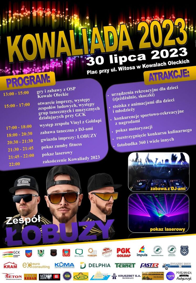 Na górze napis. Kowaliada 2023. 30 lipca 2023 r. Plac przy ul. Witosa w Kowalach Oleckich. Wokół niego fajerwerki na czarnym tle. Pod nim treść zamieszczona w 2 kolumnach. Po lewej program. 13:00-15:00 gry i zabawy z OSP Kowale Oleckie. 15:00-17:00 otwarcie imprezy, występy zespołów ludowych, występy grup tanecznych i muzycznych działających przy GCK. 17:00-18:00 występ zespołu Vinyl z Gołdapi. 18:00-20:30 zabawa taneczna z DJ-ami. 20:30-21:30 gwiazda imprezy: ŁOBUZY. 21:30-21:45 pokaz zumby fitness. 21:45-22:00 pokaz laserowy. 22:00 zakończenie Kowaliady 2023. Po prawej atrakcje. Urządzenia rekreacyjne dla dzieci (zjeżdżalnie, skoczki), stoiska z animacjami dla dzieci i młodzieży, konkurencje sportowo-rekreacyjne z nagrodami, pokaz motoryzacji, rozstrzygnięcie konkursu kulinarnego, fotobudka 360. Pod treścią po lewej twarze 3 mężczyzn w okularach i w czapkach z napisem: zespół Łobuzy. Po prawej 2 zdjęcia jedno pod drugim z podpisami: pokaz laserowy i zabawa z DJ-ami. Na dole 30 logotypów różnych firm i instytucji.