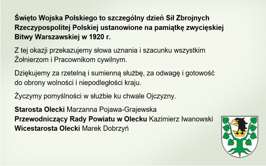 Po lewej tekst o treści. Życzenia z okazji Święta Wojska Polskiego. Święto Wojska Polskiego to szczególny dzień Sił Zbrojnych Rzeczypospolitej Polskiej ustanowione na pamiątkę zwycięskiej Bitwy Warszawskiej w 1920 r. Z tej okazji przekazujemy słowa uznania i szacunku wszystkim Żołnierzom i Pracownikom cywilnym. Dziękujemy za rzetelną i sumienną służbę, za odwagę i gotowość do obrony wolności i niepodległości kraju. Życzymy pomyślności w służbie ku chwale Ojczyzny. Starosta Olecki Marzanna Pojawa-Grajewska, Przewodniczący Rady Powiatu w Olecku Kazimierz Iwanowski, Wicestarosta Olecki Marek Dobrzyń. W dolnym prawym rogu herb Powiatu Oleckiego. Przedstawia on głowę orła z dziobem i koroną na szyi pomiędzy 2 konarami lipy, z których każdy ma 4 liście.