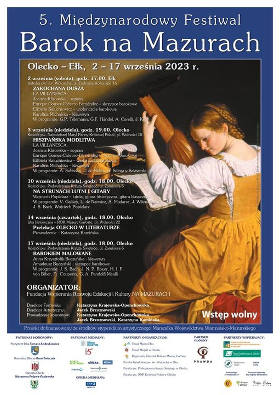 Plakat. Na górze napis: 5. Międzynarodowy Festiwal Barok na Mazurach, Olecko – Ełk, 2-17.09.2023 r. Pod nim po lewej dokładny program wydarzenia. Sobota, 2.09.2023 r., godz. 17:00, katedra św. Wojciecha w Ełku, ul. Tadeusza Kościuszki 16. ZAKOCHANA DUSZA. La Villanesca: Joanna Klisowska – sopran, Enrique Gomez-Cabrero Fernández – skrzypce barokowe, Elżbieta Kaluchiewicz – wiolonczela barokowa, Karolina Michalska – klawesyn. W programie: G. P. Telemann, G. F. Händel, A. Corelli, J. Klein. Niedziela, 3.09.2023 r., godz. 19:00, kościół Najświętszej Maryi Panny Królowej Polski w Olecku, Plac Wolności 18. HISZPAŃSKA MODLITWA. La Villanesca: Joanna Klisowska – sopran, Enrique Gomez-Cabrero Fernández – skrzypce barokowe, Elżbieta Kaluchiewicz – wiolonczela barokowa, Karolina Michalska – klawesyn. W programie: A. Subissati, J. de Nebra, B. Selma y Salaverde. Niedziela, 10.09.2023 r., godz. 18:00, kościół Podwyższenia Krzyża Świętego w Olecku, ul. Zamkowa 6. NA STRUNACH LUTNI I GITARY. Wojciech Popielarz – lutnia, gitara historyczna, gitara klasyczna. W programie: V. Galileo, L. de Narváez, A. Mudarra, J. Wikmanson, J. S. Bach, Wojciech Popielarz. Czwartek, 14.09.2023 r., godz. 18:00, Olecko Izba Historyczna – ROK w Olecku „Mazury Garbate”, Plac Wolności 22. Prelekcja OLECKO W LITERATURZE. Prowadzenie – Katarzyna Kamińska. Niedziela, 17.09.2023 r., godz. 18:00, kościół Podwyższenia Krzyża Świętego w Olecku, ul. Zamkowa 6. BAROKIEM MALOWANE. Anna Krzysztofik-Buczyńska – klawesyn, Amadeusz Buczyński – skrzypce barokowe. W programie: J. S. Bach, J. N. P. Royer, H. I. F. von Biber, Fr. Couperin, G. A. Pandolfi Mealli. Organizator: Fundacja Wspierania Rozwoju Edukacji i Kultury NA MAZURACH. Dyrektor Festiwalu: Katarzyna Krajewska-Openchowska. Dyrektor Artystyczny: Jacek Brzoznowski. Prowadzenie koncertów: Katarzyna Krajewska-Openchowska, Jacek Brzoznowski, Katarzyna Kamińska. Patronat: Prezydent Miasta Ełk Tomasz Andrukiewicz, Burmistrz Olecka Karol Sobczak, Starosta Olecki Marzanna Pojawa-Grajewska. Wstęp wolny. Projekt dofinansowany ze środków stypendium artystycznego Marszałka Województwa Warmińsko-Mazurskiego. Po prawej kobieta z lutnią. Obok niej skrzypce i zapisane kartki w zeszytach. Na dole kilkanaście logotypów patronatów honorowych i medialnych, partnerów organizacyjnych, głównych i wspierających.