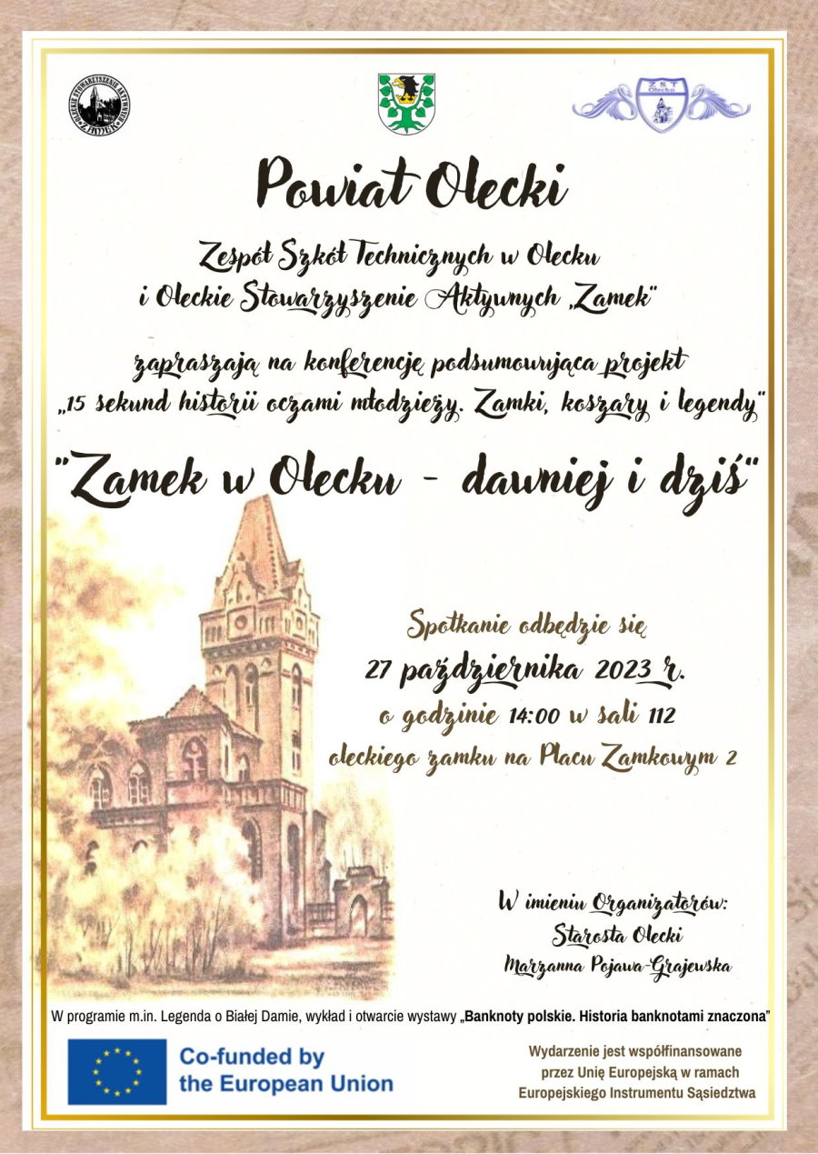 Na górze 3 logotypy. Od lewej logo w kształcie koła. W środku budynek – zamek. Wokół niego napis: Oleckie Stowarzyszenie Aktywnych Zamek. Dalej herb Powiatu Oleckiego. Przedstawia on głowę orła z dziobem i koroną na szyi pomiędzy 2 konarami lipy, z których każdy ma 4 liście. Dalej logo szkoły. Składa się ono z tarczy, a w niej budynek szkoły i napis: ZST w Olecku. Po obu stronach tarczy wizerunek łabędzi. Pod nimi treść. Powiat Olecki, Zespół Szkół Technicznych w Olecku i Oleckie Stowarzyszenie Aktywnych Zamek zapraszają na konferencję podsumowującą projekt „15 sekund historii oczami młodzieży. Zamki, koszary i legendy”. „Zamek w Olecku – dawniej i dziś”. Spotkanie odbędzie się 27 października 2023 r. o godzinie 14:00 w sali 112 oleckiego zamku na Placu Zamkowym 2. W imieniu Organizatorów Starosta Olecki Marzanna Pojawa-Grajewska. W programie między innymi: legenda o Białej Damie, wykład i wystawa „Banknoty polskie. Historia banknotami znaczona”. Obok zdjęcie budynku, tj. zamku. Na dole logo, tj. flaga Unii Europejskiej z napisem w języku angielskim: programme is co-financed by the European Union. Obok napis. Wydarzenie jest współfinansowane przez Unię Europejską w ramach Europejskiego Instrumentu Sąsiedztwa.