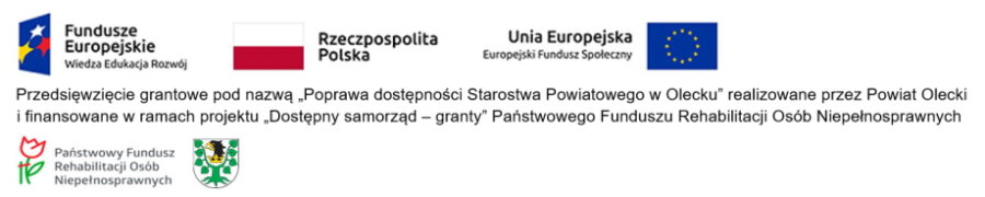 Na górze od lewej logotyp z napisem: Fundusze Europejskie Wiedza Edukacja Rozwój. Dalej flaga Polski z napisem: Rzeczpospolita Polska i flaga Unii Europejskiej z napisem: Unia Europejska, Europejski Fundusz Społeczny. Pod nimi treść. Przedsięwzięcie grantowe pod nazwą „Poprawa dostępności Starostwa Powiatowego w Olecku” realizowane przez Powiat Olecki i finansowane w ramach projektu „Dostępny samorząd – granty” Państwowego Funduszu Rehabilitacji Osób Niepełnosprawnych. Na dole logo, to jest kwiat z podporą z napisem Państwowy Fundusz Rehabilitacji Osób Niepełnosprawnych. Obok herb Powiatu Oleckiego. Przedstawia on głowę orła z dziobem i koroną na szyi pomiędzy 2 konarami lipy, z których każdy ma 4 liście.