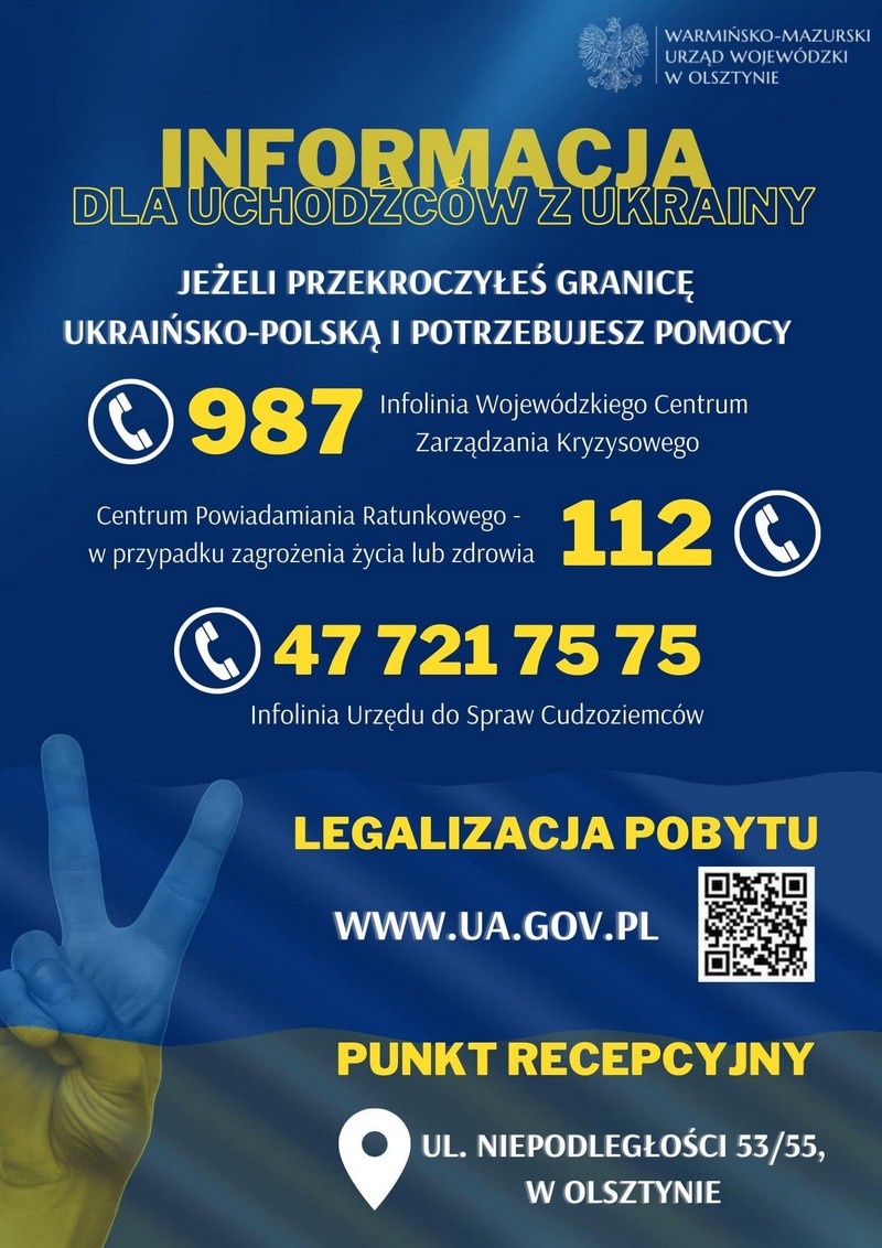 Informacja dla uchodźców z Ukrainy: telefony wsparcia Plakat. Napisy. Jeżeli przekroczyłeś granicę ukraińsko-polską i potrzebujesz pomocy: Infolinia Wojewódzkiego Centrum Zarządzania Kryzysowego: 987; Centrum Powiadamiania Ratunkowego – w przypadku zagrożenia życia lub zdrowia: 112; Infolinia Urzędu do Spraw Cudzoziemców: 47 721 75 75. Legalizacja pobytu: www.ua.gov.pl. Punkt recepcyjny: ul. Niepodległości 53/55 w Olsztynie.