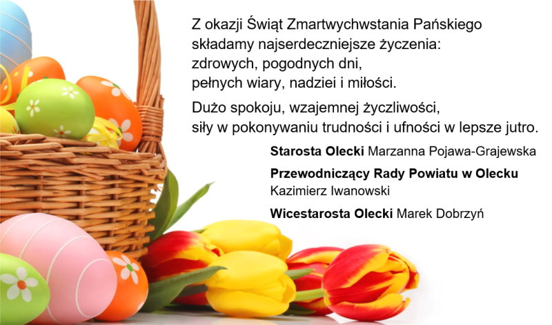 Po lewej koszyk. W nim są pisanki. Przy nim na dole są 3 pisanki i 5 tulipanów. Po prawej życzenia. Z okazji Świąt Zmartwychwstania Pańskiego składamy najserdeczniejsze życzenia: zdrowych, pogodnych dni, pełnych wiary, nadziei i miłości. Dużo spokoju, wzajemnej życzliwości, siły w pokonywaniu trudności i ufności w lepsze jutro. Starosta Olecki, Przewodniczący Rady Powiatu w Olecku, Wicestarosta Olecki.