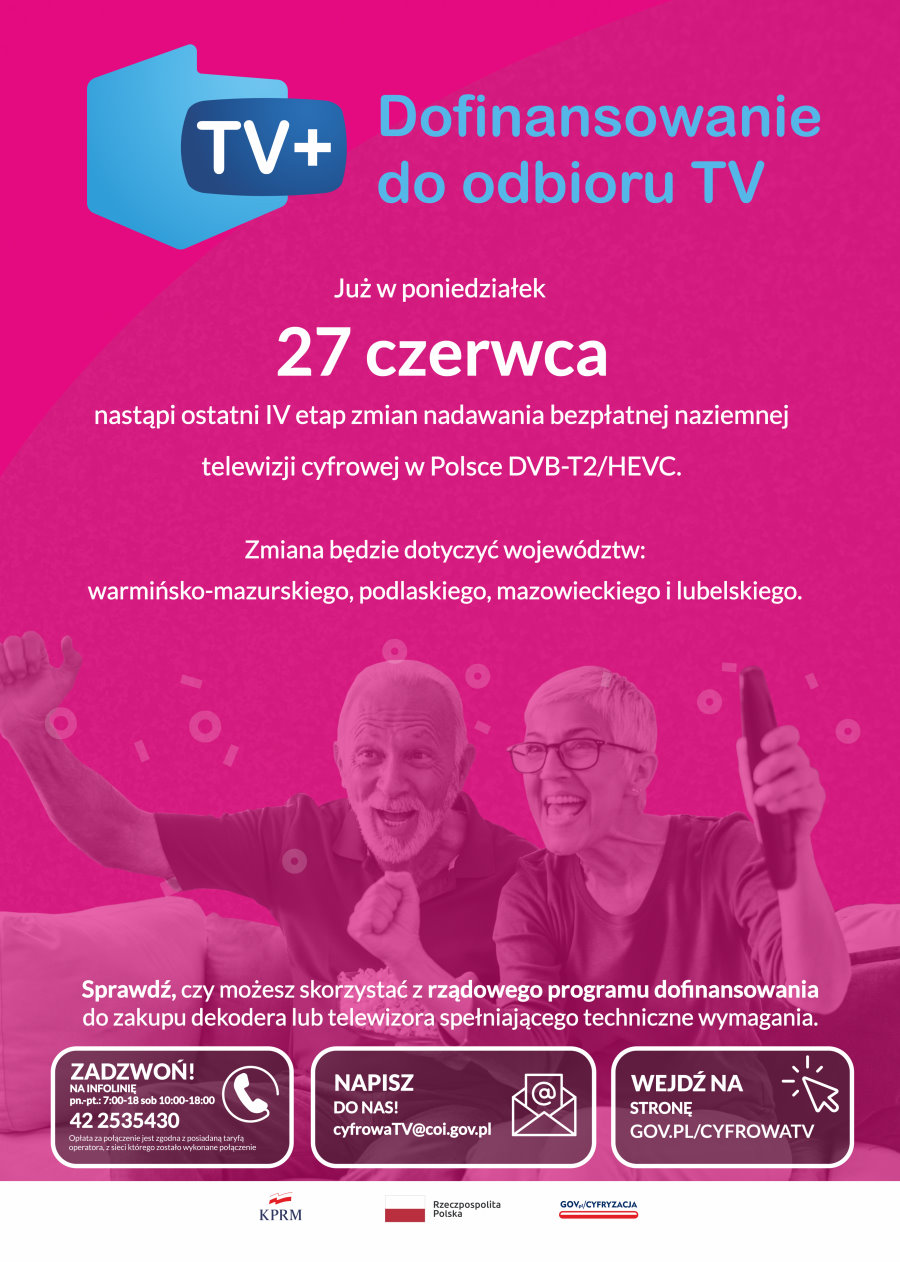 Plakat. Na górze logo. Ma ono kształt Polski i napis: TV+. Obok napis: dofinansowanie do odbioru TV. Pod nim napisy. Już w poniedziałek 27 czerwca nastąpi ostatni IV etap zmian nadawania bezpłatnej naziemnej telewizji cyfrowej w Polsce DVB-T2/HEVC. Zmiana będzie dotyczyć województw: warmińsko-mazurskiego, podlaskiego, mazowieckiego i lubelskiego. Zdjęcie mężczyzny i kobiety, którzy siedzą na kanapie. Ona trzyma w ręku pilota. Pod nimi napisy. Sprawdź czy możesz skorzystać z rządowego programu dofinansowania do zakupu dekodera lub telewizora spełniającego wymagania techniczne. Pod nim podane dane numeru infolinii, adresu mailowego i strony internetowej, która została podana w notatce nad plakatem. Pod nim 3 logotypy.