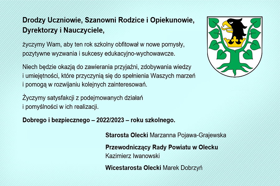 Po lewej treść życzeń z okazji rozpoczęcia roku szkolnego 2022/2023. Drodzy Uczniowie, Szanowni Rodzice i Opiekunowie, Dyrektorzy i Nauczyciele, życzymy Wam, aby ten rok szkolny obfitował w nowe pomysły, pozytywne wyzwania i sukcesy edukacyjno-wychowawcze. Niech będzie okazją do zawierania przyjaźni, zdobywania wiedzy i umiejętności, które przyczynią się do spełnienia Waszych marzeń i pomogą w rozwijaniu kolejnych zainteresowań. Życzymy satysfakcji z podejmowanych działań i pomyślności w ich realizacji. Dobrego i bezpiecznego – 2022/2023 – roku szkolnego. Starosta Olecki Marzanna Pojawa-Grajewska, Przewodniczący Rady Powiatu w Olecku Kazimierz Iwanowski, Wicestarosta Olecki Marek Dobrzyń. Po prawej stronie na górze herb Powiatu Oleckiego. Przedstawia głowę orła z dziobem i koroną na szyi pomiędzy 2 konarami lipy, z których każdy ma 4 liście.