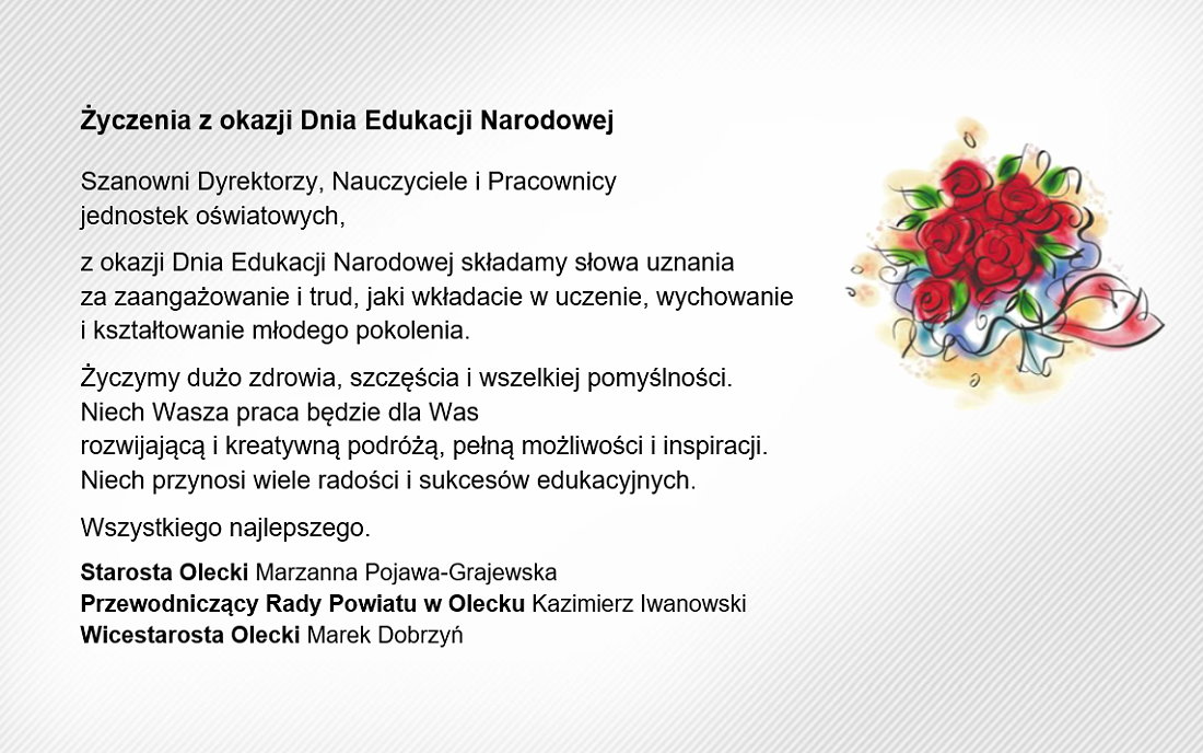 Grafika. Napisy: życzenia z okazji Dnia Edukacji Narodowej. Szanowni Dyrektorzy, Nauczyciele i Pracownicy jednostek oświatowych, z okazji Dnia Edukacji Narodowej składamy słowa uznania za zaangażowanie i trud, jaki wkładacie w uczenie, wychowanie i kształtowanie młodego pokolenia. Życzymy dużo zdrowia, szczęścia i wszelkiej pomyślności. Niech Wasza praca będzie dla Was rozwijającą i kreatywną podróżą, pełną możliwości i inspiracji. Niech przynosi wiele radości i sukcesów edukacyjnych. Wszystkiego najlepszego. Starosta Olecki Marzanna Pojawa-Grajewska, Przewodniczący Rady Powiatu w Olecku Kazimierz Iwanowski, Wicestarosta Olecki Marek Dobrzyń. Na górze po prawej bukiet kwiatów.