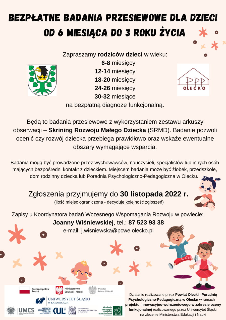 Plakat o bezpłatnych badaniach przesiewowych dla dzieci od 6. miesiąca do 3 roku życia. Będą to badania z wykorzystaniem zestawu arkuszy obserwacji – Skrining Rozwoju Małego Dziecka. Badania mogą być prowadzone przez wychowawców, nauczycieli, specjalistów lub innych osób mających bezpośredni kontakt z dzieckiem. Miejscem badania może być żłobek, przedszkole, dom rodzinny dziecka lub Poradnia Psychologiczno-Pedagogiczna w Olecku. Zgłoszenia do 30.11.2022 r. Zapisy u Koordynatora badań Wczesnego Wspomagania Rozwoju: Joanny Wiśniewskiej, tel. 87 523 93 38.  Działanie realizowane przez Powiat Olecki i Poradnię Psychologiczno-Pedagogiczną w Olecku w ramach projektu innowacyjno-wdrożeniowego w zakresie oceny funkcjonalnej realizowanego przez Uniwersytet Śląski na zlecenie Ministerstwa Edukacji i Nauki. Informacje z treści plakatu są zamieszczone w notatce wyżej. Na plakacie są 2 logotypy. Na górze po prawej poradni psychologiczno-pedagogicznej z napisem: PPP Olecko. Po prawej herb Powiatu Oleckiego. Na dole plakatu logotypy urzędów i uniwersytetów, tj. flaga Polski z napisem: Rzeczpospolita Polska; godło Polski z napisem: Ministerstwo Edukacji i Nauki; godło Polski z napisem: Minister Edukacji i Nauki, 5 logotypów polskich uniwersytetów.