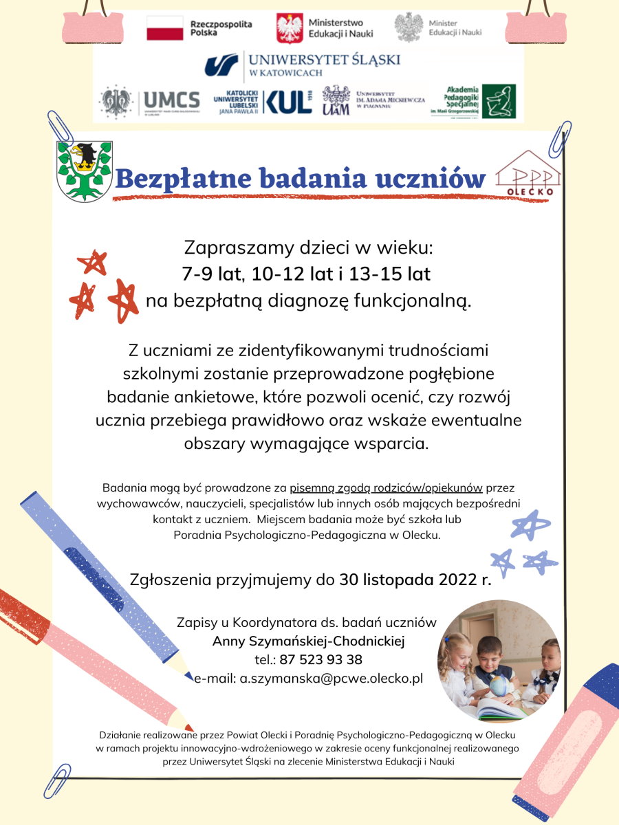 Na górze flaga Polski z napisem: Rzeczpospolita Polska. Dalej godło Polski z napisem: Ministerstwo Edukacji i Nauki. Godło Polski z napisem: Minister Edukacji i Nauki. Pod nimi 5 logotypów polskich uniwersytetów. Napis: bezpłatne badania uczniów. Po jego lewej stronie herb urzędu a po prawej logo poradni psychologiczno-pedagogicznej. Pod nim treść, która informuje o tym, że dzieci w wieku: 7-9 lat, 10-12 lat i 13-15 lat mogą zostać zgłoszone na bezpłatną diagnozę funkcjonalną za pisemną zgodą rodziców. Zgłoszenia przyjmuje do 30.11.2022 r. Anna Szymańska-Chodnicka pod numerem 87 523 93 38 lub mailowo: a.szymanska@pcwe.olecko.pl. Na dole informacja o projekcie. To jest: działanie realizowane przez Powiat Olecki i Poradnię Psychologiczno-Pedagogiczną w Olecku w ramach projektu innowacyjno-wdrożeniowego w zakresie oceny funkcjonalnej realizowanego przez Uniwersytet Śląski na zlecenie Ministerstwa Edukacji i Nauki. Na plakacie jest zdjęcie 3 dzieci, kredki, spinacze i gwiazdki. Więcej szczegółów w notatce, która jest zamieszczona nad plakatem.