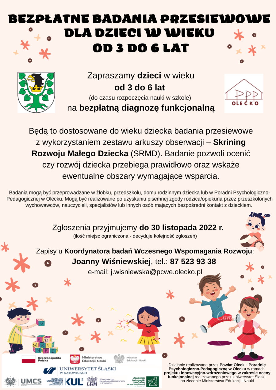 Treść, która informuje o bezpłatnych badaniach przesiewowych, tj. diagnozie funkcjonalnej, dzieci w wieku od 3 do 6 lat. Wykorzystamy do badań zestaw arkuszy obserwacji – Skrining Rozwoju Małego Dziecka (SRMD). Zgłoszenia przyjmuje do 30 listopada 2022 r. Joanna Wiśniewska pod numerem 87 523 93 38 lub mailowo: j.wisniewska@pcwe.olecko.pl. Ilość miejsc ograniczona – decyduje kolejność zgłoszeń. Więcej szczegółów w notatce, która jest zamieszczona nad plakatem. Na plakacie jest 5 dzieci i gwiazdki, herb urzędu i logo z napisem: PPP Olecko. Na dole flaga Polski z napisem: Rzeczpospolita Polska. Dalej godło Polski z napisem: Ministerstwo Edukacji i Nauki. Godło Polski z napisem: Minister Edukacji i Nauki. Pod nimi 5 logotypów polskich uniwersytetów. Na dole informacja o projekcie. To jest: działanie realizowane przez Powiat Olecki i Poradnię Psychologiczno-Pedagogiczną w Olecku w ramach projektu innowacyjno-wdrożeniowego w zakresie oceny funkcjonalnej realizowanego przez Uniwersytet Śląski na zlecenie Ministerstwa Edukacji i Nauki. 