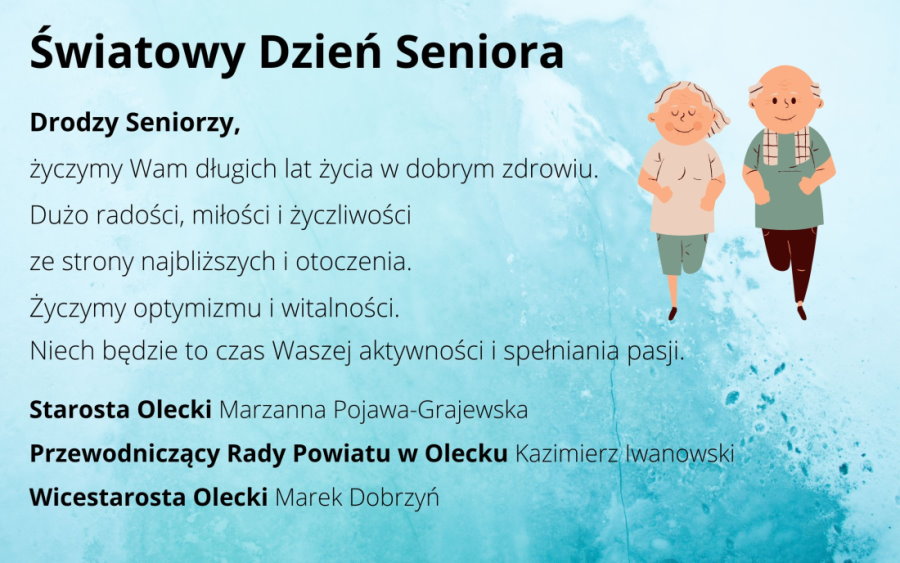 Grafika. Po lewej napis: Światowy Dzień Seniora. Drodzy Seniorzy, życzymy Wam długich lat życia w dobrym zdrowiu. Dużo radości, miłości i życzliwości ze strony najbliższych i otoczenia. Życzymy optymizmu i witalności. Niech będzie to czas Waszej aktywności i spełniania pasji. Starosta Olecki Marzanna Pojawa-Grajewska, Przewodniczący Rady Powiatu w Olecku Kazimierz Iwanowski, Wicestarosta Olecki Marek Dobrzyń. Po prawej na górze para seniorów, tj. kobieta i mężczyzna.