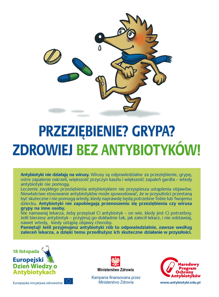 Jeżyk, który ma szalik. Przed nim są 3 tabletki. Pod nim napis: przeziębienie; grypa; zdrowiej bez antybiotyków. Dalej treść. Antybiotyki nie działają na wirusy. Wirusy są odpowiedzialne za przeziębienie, grypę, ostre zapalenie oskrzeli, większość przyczyn kaszlu i większość zapaleń gardła – wtedy antybiotyki nie pomogą. Leczenie zwykłego przeziębienia antybiotykiem nie przyspiesza ustąpienia objawów. Niewłaściwe stosowanie antybiotyków może spowodować, że w przyszłości przestaną być skuteczne i nie pomogą wtedy, kiedy naprawdę będą potrzebne Tobie lub Twojemu dziecku. Antybiotyki nie zapobiegają przenoszeniu się przeziębienia czy wirusa grypy na inne osoby. Nie namawiaj lekarza, żeby przepisał Ci antybiotyk – on wie, kiedy jest Ci potrzebny. Jeśli bierzesz antybiotyk – przyjmuj go dokładnie tak, jak zalecił lekarz, i nie odstawiaj, nawet wtedy, kiedy ustąpią objawy choroby. Pamiętaj! Jeśli przyjmujesz antybiotyki rób to odpowiedzialnie, zawsze według zaleceń lekarza, a dzięki temu przedłużysz ich skuteczne działanie w przyszłości. Na dole 3 logotypy z napisami.