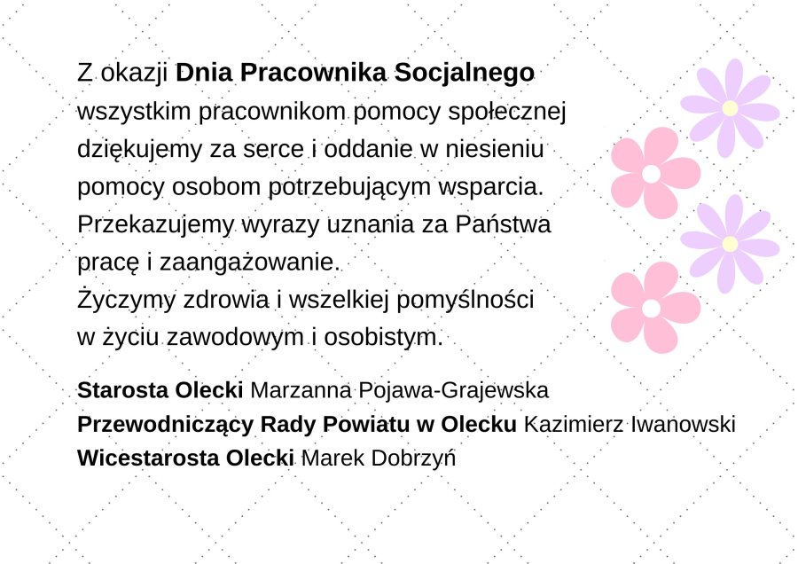 Grafika. Na niej po lewej treść życzeń. Z okazji Dnia Pracownika Socjalnego wszystkim pracownikom pomocy społecznej dziękujemy za serce i oddanie w niesieniu pomocy osobom potrzebującym wsparcia. Przekazujemy wyrazy uznania za Państwa pracę i zaangażowanie. Życzymy zdrowia oraz wszelkiej pomyślności w życiu zawodowym i osobistym. Starosta Olecki Marzanna Pojawa-Grajewska, Przewodniczący Rady Powiatu w Olecku Kazimierz Iwanowski, Wicestarosta Olecki Marek Dobrzyń. Po prawej stronie kwiatki.