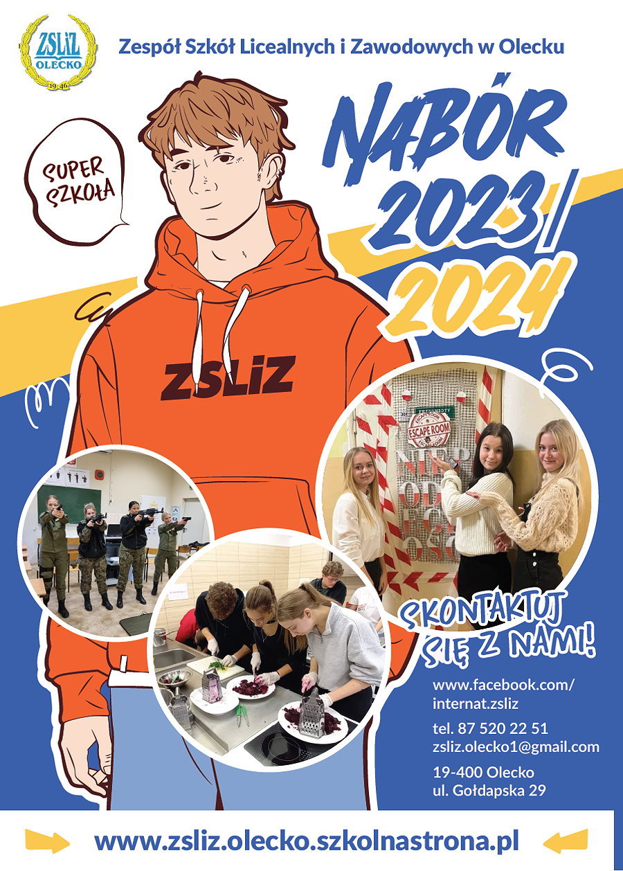 Plakat o rekrutacji na rok szkolny 2023/2024 do ZSLiZ w Olecku, część 1 Na górze logo szkoły. Obok niego napis: Zespół Szkół Licealnych i Zawodowych w Olecku. Pod nim chłopak, a po bokach niej napisy: super szkoła, nabór 2023/2024. Na dole 3 zdjęcia z różnych wydarzeń szkoły. Obok napis. Skontaktuj się z nami. www.facebook.com/internat.zsliz, tel. 87 520 22 51, zsliz.olecko1@gmail.com, 19-400 Olecko, ul. Gołdapska 29, www.zsliz.olecko.szkolnastrona.pl.