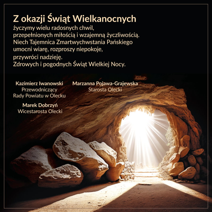 Na górze po lewej napisy o treści. Z okazji Świąt Wielkanocnych życzymy wielu radosnych chwil, przepełnionych miłością i wzajemną życzliwością. Niech Tajemnica Zmartwychwstania Pańskiego umocni wiarę, rozproszy niepokoje, przywróci nadzieję. Zdrowych i pogodnych Świąt Wielkiej Nocy. Starosta Olecki Marzanna Pojawa-Grajewska, Przewodniczący Rady Powiatu w Olecku Kazimierz Iwanowski, Wicestarosta Olecki Marek Dobrzyń. Po prawej grota. Przy wejściu do niej leżą kamienie. Z jej głębi świeci światło.