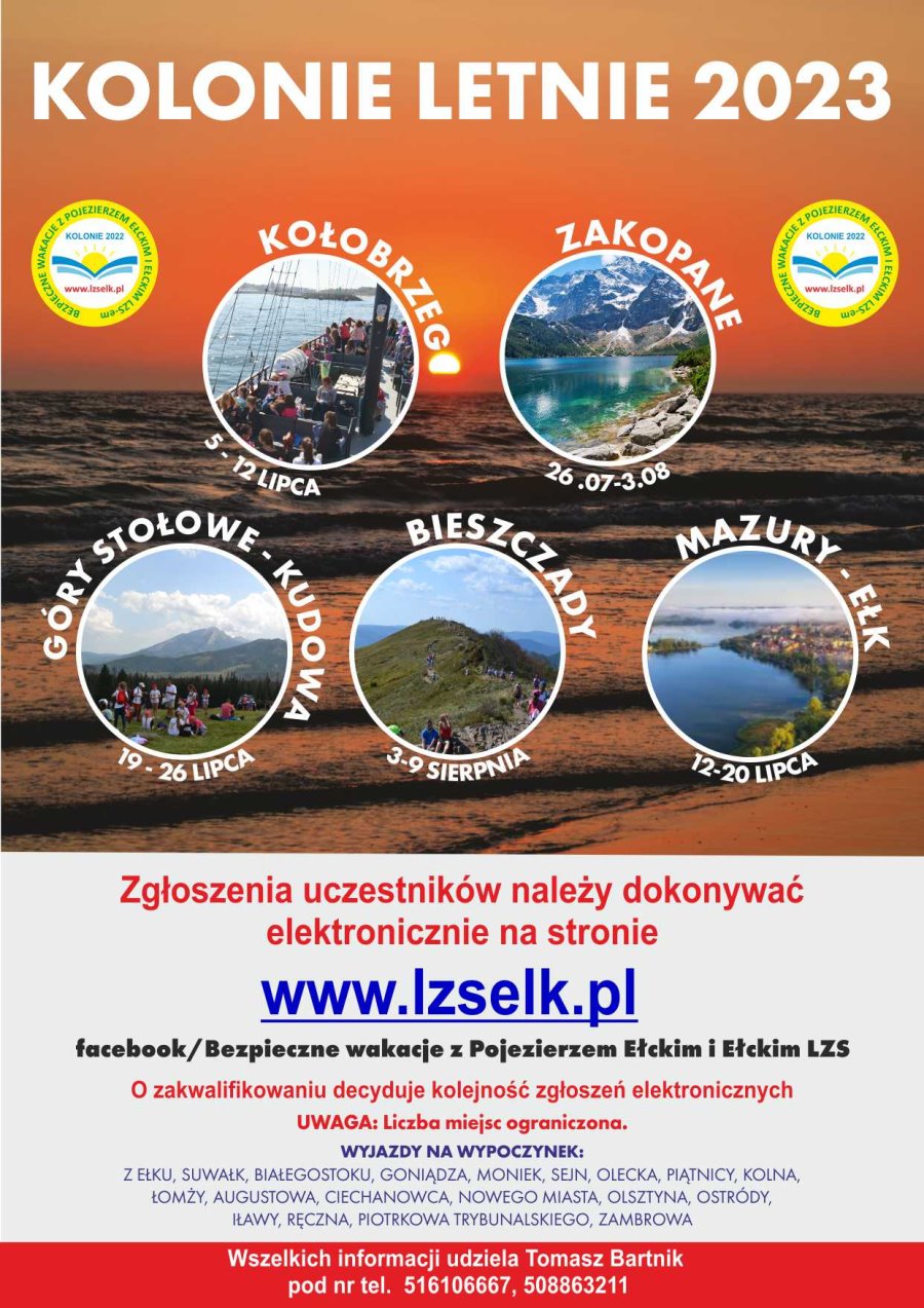 Na górze zdjęcie morza. Na nim napis: kolonie letnie 2023. Pod nim po bokach 2 takie same logotypy. Mają one wokół napis: bezpieczne wakacje z Pojezierzem Ełckim i Ełckim LZS-em. W środku napis: kolonie 2022, www.lzselk.pl. Jest też słońce z falami morza. Pod nimi 5 różnych zdjęć w kółkach, a wokół nich napisy. Kołobrzeg 5-12 lipca, Zakopane 26.07-3.08, Góry Stołowe – Kudowa 19-26 lipca, Bieszczady 3-9 sierpnia, Mazury – Ełk 12-20 lipca. Na dole plakatu napisy. Zgłoszenia uczestników należy dokonywać elektronicznie na stronie www.lzselk.pl. O zakwalifikowaniu decyduje kolejność zgłoszeń. Uwaga: ograniczona liczba miejsc. Wyjazdy na wypoczynek z Ełku, Suwałk, Białegostoku, Goniądza, Moniek, Sejn, Olecka, Piątnicy, Kolna, Łomży, Augustowa, Ciechanowca, Nowego Miasta, Olsztyna, Ostródy, Iławy, Ręczna, Piotrkowa Trybunalskiego i Zambrowa. Wszelkich informacji udziela Tomasz Bartnik pod numerem telefonu 516106667, 508 863 211.