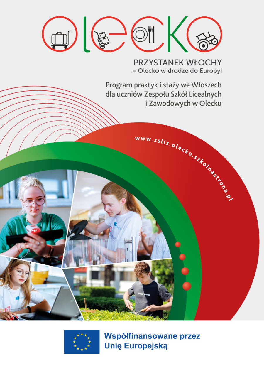 Na górze logo projektu. Składa się ono z wyrazu olecko. W literach są różne symbole. W literze o jest bagaż na wózku do bagażu. W literze e – 2 kartony na wózku do kartonów. W literze c – talerz ze sztućcami, a w o – traktor. Pod wyrazem napisy. Przystanek Włochy – Olecko w drodze do Europy! Program praktyk i staży we Włoszech dla uczniów Zespołu Szkół Licealnych i Zawodowych w Olecku. Pod nimi 3 kolorowe kółka. W jednym z nich napis: www.zsliz.olecko.szkolnastrona.pl. W drugim 4 zdjęcia. A na nich: dziewczyna siedzi przy laptopie, chłopak strzyże żywopłot, dziewczyna robi kawę z ekspresu, dziewczyna skanuje kod produktu. Na dole flaga Unii Europejskiej z napisem: współfinansowane przez Unię Europejską.