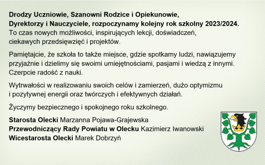 Po lewej treść. Drodzy Uczniowie, Szanowni Rodzice i Opiekunowie, Dyrektorzy i Nauczyciele, rozpoczynamy kolejny rok szkolny 2023/2024. To czas nowych możliwości, inspirujących lekcji, doświadczeń, ciekawych przedsięwzięć i projektów. Pamiętajcie, że szkoła to także miejsce, gdzie spotkamy ludzi, nawiązujemy przyjaźnie i dzielimy się swoimi umiejętnościami, pasjami i wiedzą z innymi. Czerpcie radość z nauki. Wytrwałości w realizowaniu swoich celów i zamierzeń, dużo optymizmu i pozytywnej energii oraz twórczych i efektywnych działań. Życzymy bezpiecznego i spokojnego roku szkolnego. Starosta Olecki Marzanna Pojawa-Grajewska, Przewodniczący Rady Powiatu w Olecku Kazimierz Iwanowski, Wicestarosta Olecki Marek Dobrzyń. Na dole po prawej herb Powiatu Oleckiego. To jest głowa orła z dziobem i koroną na szyi pomiędzy 2 konarami lipy, z których każdy ma 4 liście.