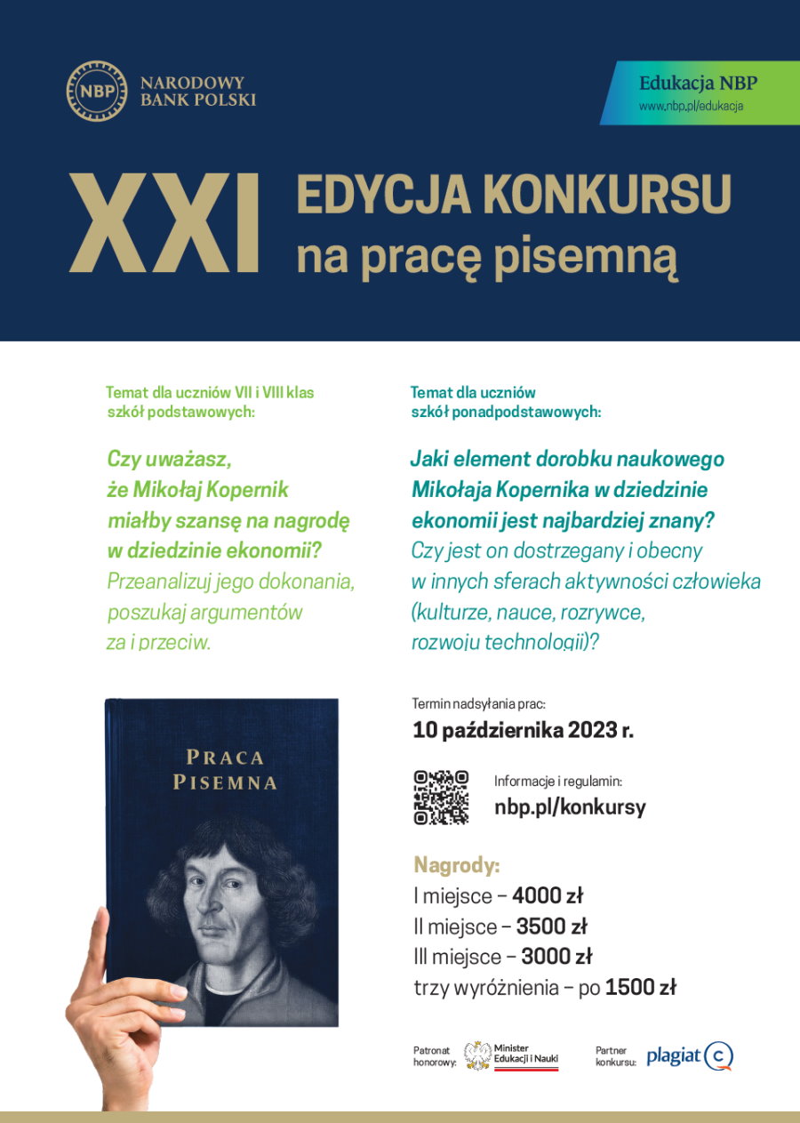 Na górze po lewej logo, tj. w kółku napis: NBP, a obok napis: Narodowy Bank Polski. Po prawej napis: Edukacja NBP www.nbp.pl/edukacja. Pod nimi napis: XXI edycja konkursu na pracę pisemną. Pod nim treść. Temat dla uczniów VII i VIII klas szkół podstawowych: Czy uważasz, że Mikołaj Kopernik miałby szansę na nagrodę w dziedzinie ekonomii? Przeanalizuj jego dokonania, poszukaj argumentów za i przeciw. Temat dla uczniów szkół ponadpodstawowych: Jaki element dorobku naukowego Mikołaja Kopernika w dziedzinie ekonomii jest najbardziej znany? Czy jest on dostrzegany i obecny w innych sferach aktywności człowieka (kulturze, nauce, rozrywce, rozwoju technologii)? Pod nim ręka, która trzyma książkę. Na okładce napis: praca pisemna i twarz Mikołaja Kopernika. Obok napisy. Termin nadsyłania prac: 10 października 2023 r. Pod nim QR kod z napisem: informacje i regulamin: nbp.pl/konkursy. Nagrody: I miejsce – 4 000 zł, II miejsce – 3 500 zł, III miejsce – 3 000 zł, trzy wyróżnienia – po 1 500 zł. Dalej napis: patronat honorowy i logo urzędu, tj. z lewej orzeł, a po prawej napis: Minister Edukacji i Nauki. Obok napis: partner konkursu i logo z napisem plagiat ©.