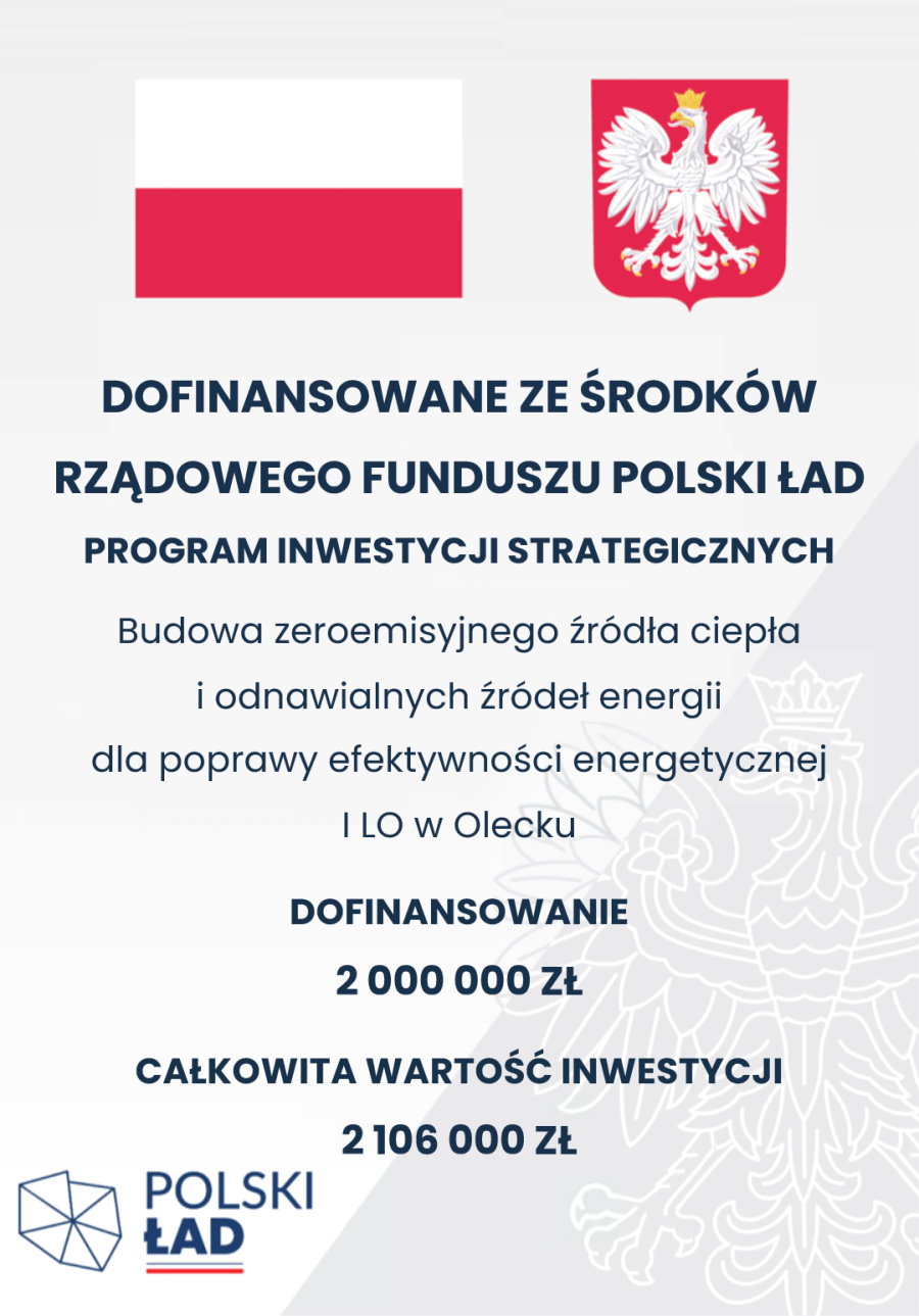 Plakat. Na górze flaga i godło Polski. Pod nimi napisy. Dofinansowane ze środków Rządowego Funduszu Polski Ład Program Inwestycji Strategicznych. Budowa zeroemisyjnego źródła ciepła i odnawialnych źródeł energii dla poprawy efektywności energetycznej I LO w Olecku. Dofinansowanie 2 000 000 zł. Całkowita wartość inwestycji 2 106 000 zł. Pod napisami w lewym dolnym rogu logo. To jest siedem trójkątów, które są ułożone w kształt obszaru Polski. Obok nich napis: Polski Ład, a pod nim barwy Polski.