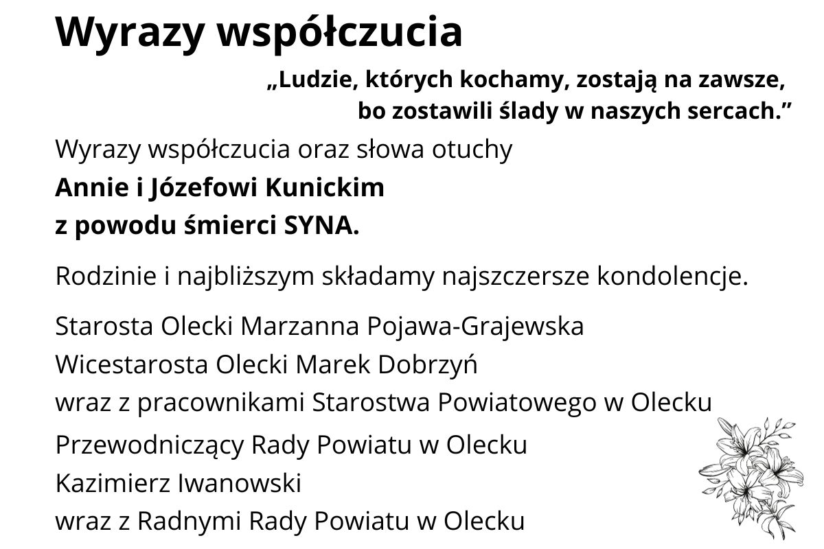 Tekst. Wyrazy współczucia. Cytat: ludzie, których kochamy, zostają na zawsze, bo zostawili ślady w naszych sercach. Wyrazy współczucia oraz słowa otuchy Annie i Józefowi Kunickim z powodu śmierci SYNA. Rodzinie i najbliższym składamy najszczersze kondolencje. Starosta Olecki Marzanna Pojawa-Grajewska, Wicestarosta Olecki Marek Dobrzyń wraz z pracownikami Starostwa Powiatowego w Olecku, Przewodniczący Rady Powiatu w Olecku Kazimierz Iwanowski wraz z Radnymi Rady Powiatu w Olecku. Na dole prawym rogu kwiatek.