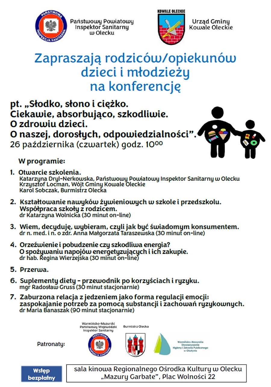 Na górze 2 logotypy, tj. sanepidu i urzędu gminy. Obok logo napisy. Państwowy Powiatowy Inspektor Sanitarny w Olecku. Urząd Gminy Kowale Oleckie. Pod nimi treść. Zapraszają rodziców/ opiekunów dzieci i młodzieży na konferencję pt. „Słodko, słono i ciężko. Ciekawie, absorbująco, szkodliwie. O zdrowiu dzieci. O naszej, dorosłych, odpowiedzialności”. 26 października (czwartek) godz. 10:00. Obok 2 ludziki. Dalej napisy. W programie. 1. Otwarcie szkolenia – Katarzyna Dryl-Nerkowska, Państwowy Powiatowy Inspektor Sanitarny w Olecku; Krzysztof Locman, Wójt Gminy Kowale Oleckie; Karol Sobczak, Burmistrz Olecka. 2. Kształtowanie nawyków żywieniowych w szkole i przedszkolu. Współpraca szkoły z rodzicem – dr Katarzyna Wolnicka, 30 minut online. 3. Wiem, decyduję, wybieram, czyli jak być świadomym konsumentem – dr n. med. i n. o zdr. Anna Małgorzata Taraszewska, 30 minut online. 4. Orzeźwienie i pobudzenie czy szkodliwa energia? O spożywaniu napojów energetyzujących i ich zakupie – dr hab. Regina Wierzejska, 30 minut online. 5. Przerwa. 6. Suplementy diety – przewodnik po korzyściach i ryzyku – mgr Radosław Gruss, 30 minut stacjonarnie. 7. Zaburzona relacja z jedzeniem jako forma regulacji emocji; zaspokajanie potrzeb za pomocą substancji i zachowań ryzykownych – dr Maria Banaszak, 90 minut stacjonarnie. Pod nim napis: patronaty i obok 3 logotypy z napisami: Warmińsko-Mazurski Państwowy Wojewódzki Inspektor Sanitarny, Burmistrz Olecka, Warmińsko-Mazurskie Stowarzyszenie Higieny i Zdrowia Publicznego w Olsztynie. Pod nimi napis. Wstęp bezpłatny. Sala kinowa Regionalnego Ośrodka Kultury w Olecku „Mazury Garbate”, Plac Wolności 22.