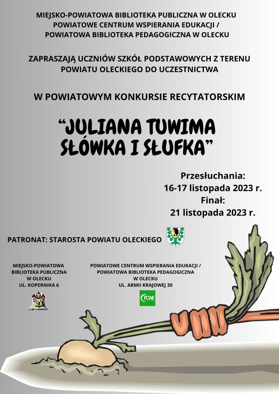 Napis: Miejsko-Powiatowa Biblioteka Publiczna w Olecku, Powiatowe Centrum Wspierania Edukacji/ Powiatowa Biblioteka Pedagogiczna w Olecku zapraszają uczniów szkół podstawowych z terenu powiatu oleckiego do uczestnictwa w Powiatowym Konkursie Recytatorskim „Juliana Tuwima Słówka i Słufka”. Przesłuchania: 16-17.11.2023 r. Finał: 21.11.2023 r. Patronat Starosta Powiatu Oleckiego. Obok herb Powiatu Oleckiego, tj. głowa orła z dziobem i koroną na szyi pomiędzy 2 konarami lipy, z których każdy ma 4 liście. Pod nim napis: Miejsko-Powiatowa Biblioteka Publiczna w Olecku, ul. Kopernika 6 i logo. Tj. 3 wieże stoją na otwartej książce i przed nimi otwarta książka z herbem. Obok napis: Powiatowe Centrum Wspierania Edukacji/ Powiatowa Biblioteka Pedagogiczna w Olecku, ul. Armii Krajowej 30 i logo. Tj. biały napis na zielonym tle. PCWE Powiatowe Centrum Wspierania Edukacji w Olecku. Z lewej strony łuk. Pod nim rzepa. Jakaś ręka ciągnie za liście.