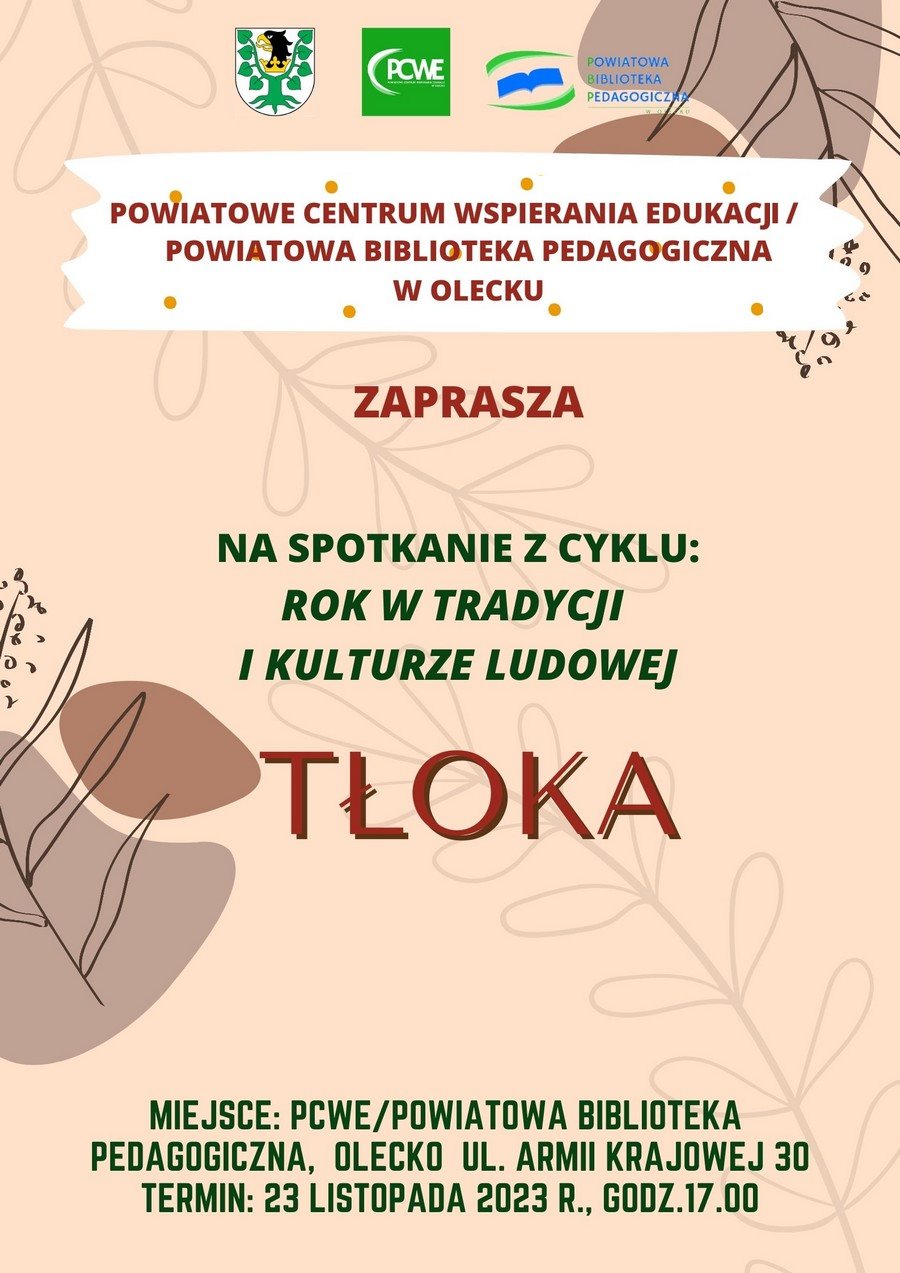Na górze 3 logotypy. Pierwszy od lewej herb Powiatu Oleckiego. To jest głowa orła z dziobem i koroną na szyi pomiędzy 2 konarami lipy, z których każdy ma 4 liście. Drugi w środku to zielony prostokąt. A w nim biały napis: PCWE Powiatowe Centrum Wspierania Edukacji w Olecku. Z jego lewej strony łuk. Trzeci, po prawej to napis. Powiatowa Biblioteka Pedagogiczna w Olecku, a po jego lewej stronie symbol książki z łukiem nad nią i pod nią. Pod logami treść. Powiatowe Centrum Wspierania Edukacji/ Powiatowa Biblioteka Pedagogiczna w Olecku zaprasza na spotkanie z cyklu: rok w tradycji i kulturze ludowej tłoka. Miejsce: PCWE Powiatowa Biblioteka Pedagogiczna, Olecko, ul. Armii Krajowej 30. Termin: 23 listopada 2023 r., godz. 17:00. W tle motywy roślinne.