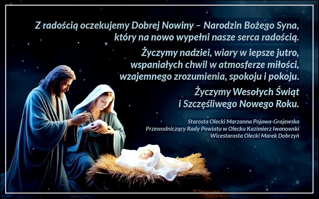 Napisy. Z radością oczekujemy Dobrej Nowiny – Narodzin Bożego Syna, który na nowo wypełni nasze serca radością. Życzymy nadziei, wiary w lepsze jutro, wspaniałych chwil w atmosferze miłości, wzajemnego zrozumienia, spokoju i pokoju. Życzymy Wesołych Świąt i Szczęśliwego Nowego Roku. Starosta Olecki Marzanna Pojawa-Grajewska, Przewodniczący Rady Powiatu w Olecku Kazimierz Iwanowski, Wicestarosta Olecki Marek Dobrzyń. W dolnym lewym rogu Maryja z Józefem. Stoją oni przy żłóbku z dzieciątkiem Jezus.