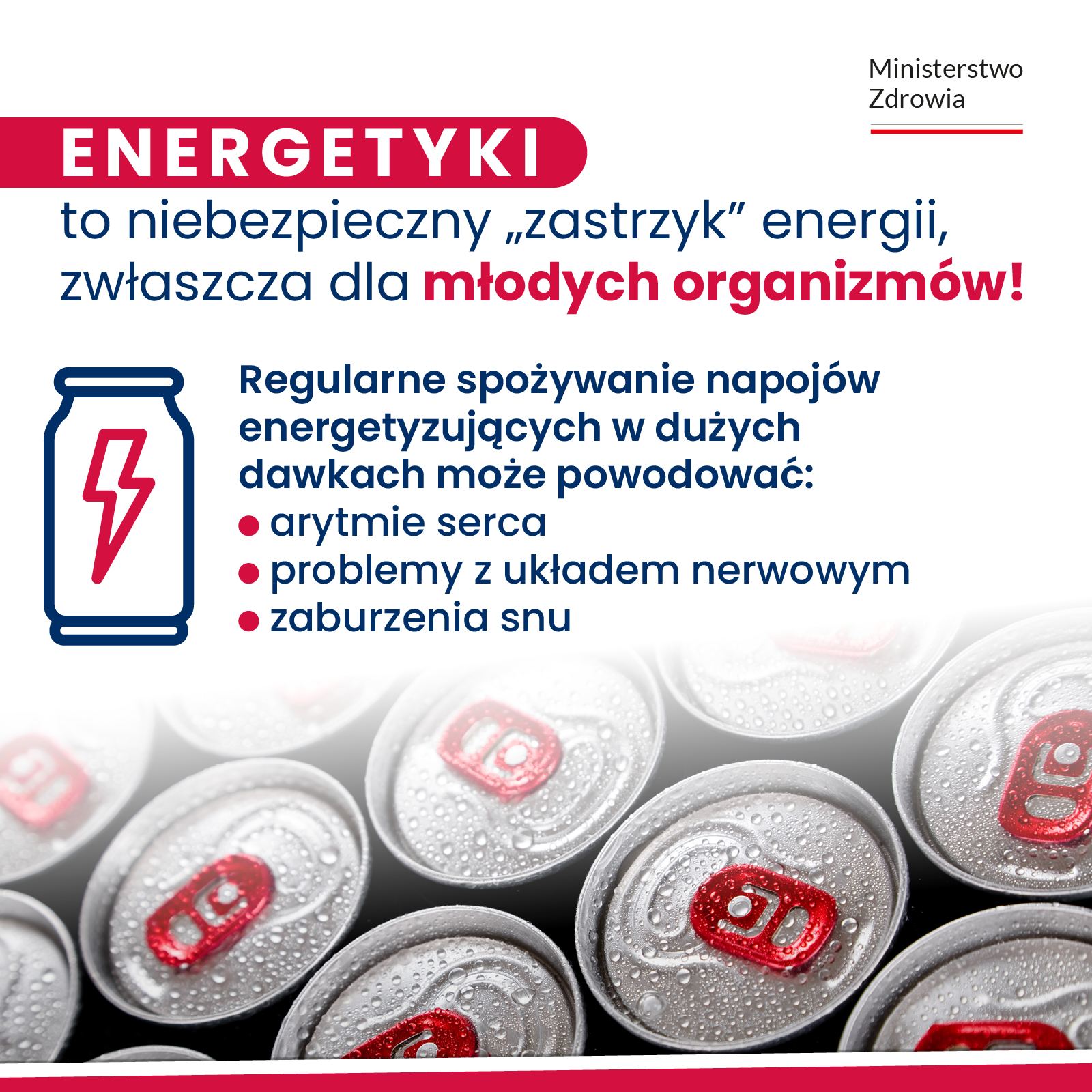 W prawnym górnym rogu logo. Tj. napis: Ministerstwo Zdrowia, a pod nim barwy Polski. Dalej treść. Energetyki to niebezpieczny zastrzyk energii, zwłaszcza dla młodych organizmów. Regularne spożywanie napojów energetyzujących w dużych dawkach może powodować: arytmie serca, problemy z układem nerwowym, zaburzenia snu. Obok treści i pod nią puszki.