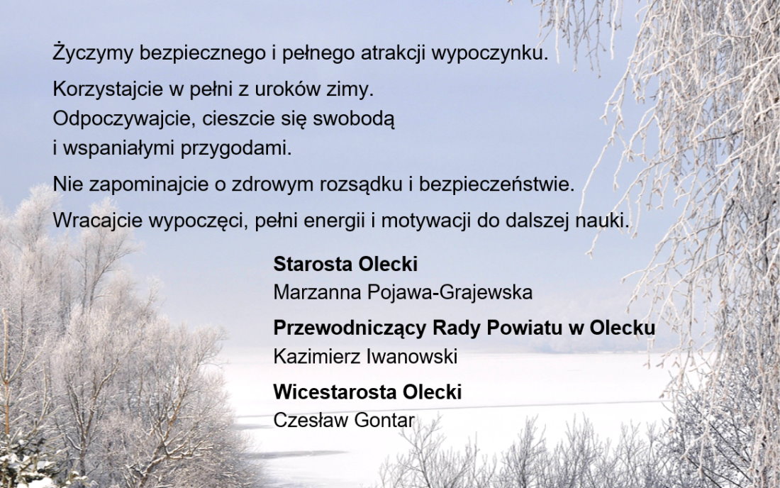 Tekst. Życzymy bezpiecznego i pełnego atrakcji wypoczynku. Korzystajcie w pełni z uroków zimy. Odpoczywajcie, cieszcie się swobodą i wspaniałymi przygodami. Nie zapominajcie o zdrowym rozsądku i bezpieczeństwie. Wracajcie wypoczęci, pełni energii i motywacji do dalszej nauki. Starosta Olecki Marzanna Pojawa-Grajewska, Przewodniczący Rady Powiatu w Olecku Kazimierz Iwanowski, Wicestarosta Olecki Czesław Gontar. Za tekstem zimowe zdjęcie jeziora i drzew.