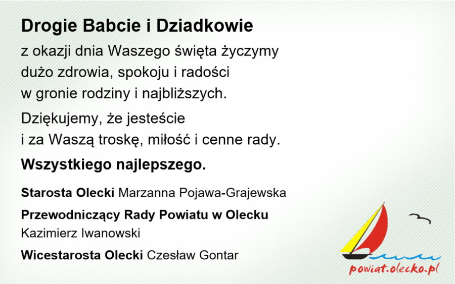 Po lewej tekst. Drogie Babcie i Dziadkowie z okazji dnia Waszego święta życzymy dużo zdrowia, spokoju i radości w gronie rodziny i najbliższych. Dziękujemy, że jesteście i za Waszą troskę, miłość i cenne rady. Wszystkiego najlepszego. Starosta Olecki Marzanna Pojawa-Grajewska, Przewodniczący Rady Powiatu w Olecku Kazimierz Iwanowski, Wicestarosta Olecki Czesław Gontar. Na dole po prawej logo, tj. żaglówka płynącą po falach jeziora, lecący ptak i napis powiat.olecko.pl.