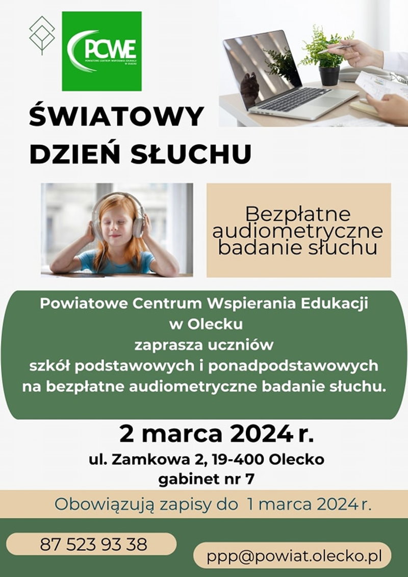 Treść. Światowy Dzień Słuchu. Bezpłatne audiometryczne badanie słuchu. Powiatowe Centrum Wspierania Edukacji w Olecku zaprasza uczniów szkół podstawowych i ponadpodstawowych na bezpłatne audiometryczne badanie słuchu. 2 marca 2024 r., ul. Zamkowa 2,19-400 Olecko, gabinet nr 7. Obowiązują zapisy do 1 marca 2024 r., 87 523 93 38, ppp@powiat.olecko.pl. 2 zdjęcia. Dziewczynka w słuchawkach. Laptop na biurku. Przed nim ręce człowieka, w których trzyma dokumenty i długopis. Obok kwiatek w doniczce. 2 logotypy instytucji.