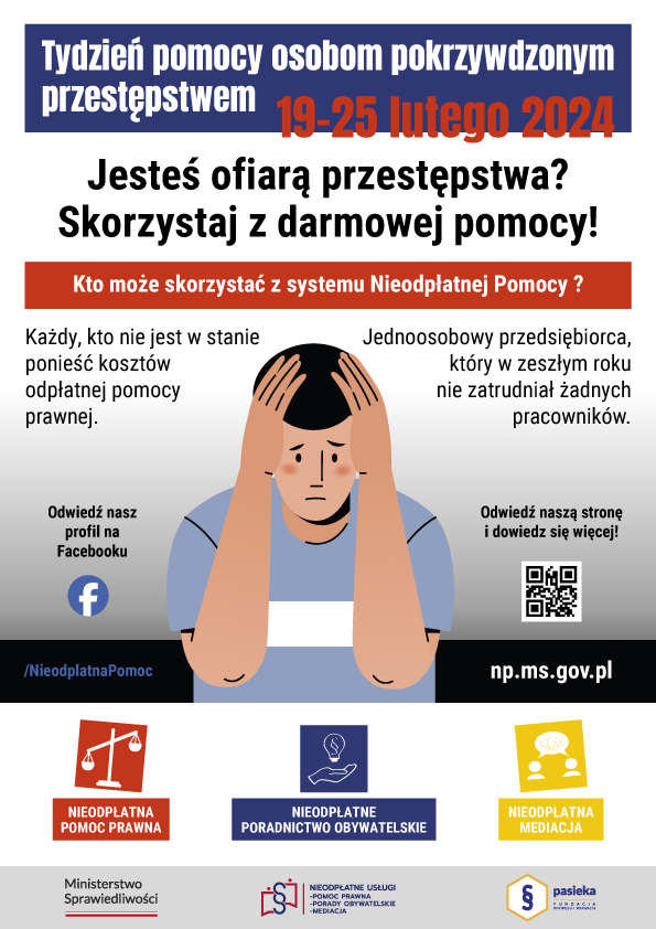 Treść. Tydzień pomocy osobom pokrzywdzonym przestępstwem 19-25 lutego 2024 r. Jesteś ofiarą przestępstwa? Skorzystaj z darmowej pomocy! Kto może skorzystać z systemu Nieodpłatnej Pomocy? Każdy, kto nie jest w stanie ponieść kosztów odpłatnej pomocy prawnej. Jednoosobowy przedsiębiorca, który w zeszłym roku nie zatrudniał żadnych pracowników. Pod nią mężczyzna, który trzyma się dłońmi za głowę. Po jego bokach napisy. Odwiedź nasz profil na Facebooku /Nieodpłatna pomoc. Odwiedź naszą stronę i dowiedz się więcej! np.ms.gov.pl i QR kod do tej strony. Poniżej 3 obrazki. Od lewej symbol wagi z napisem: nieodpłatna pomoc prawna. W środku symbol żarówki z paragrafem nad dłonią i napis: nieodpłatne poradnictwo obywatelskie. Po prawej symbol 2 ludzi, a nad nimi chmurka, w której jest uścisk dłoni z napisem: nieodpłatna mediacja. Pod nimi 3 logotypy. Od lewej napis Ministerstwo Sprawiedliwości i pod nim barwy Polski. W środku paragraf z symbolami ludzi i napisem: nieodpłatne usługi pomoc prawna porady obywatelskie mediacja. Po prawej symbol paragrafu w sześciokącie. Obok niego napis: Pasieka Fundacja Rozwoju i Wsparcia.